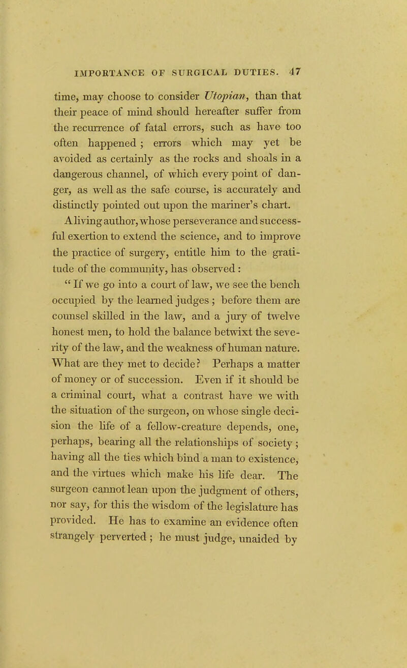 time, may choose to consider Utopian, than that their peace of mind should hereafter suffer from the recurrence of fatal errors, such as have too often happened; errors which may yet be avoided as certainly as the rocks and shoals in a dangerous channel, of which every point of dan- ger, as well as the safe course, is accurately and distinctly pointed out upon the mariner's chart. A living author, whose perseverance and success- ful exertion to extend the science, and to improve the practice of surgery, entitle him to the grati- tude of the community, has observed:  If we go into a court of law, we see the bench occupied by the learned judges ; before them are coimsel skilled in the law, and a jury of twelve honest men, to hold the balance betwixt the seve- rity of the law, and the weakness of human nature. What are they met to decide ? Perhaps a matter of money or of succession. Even if it should be a criminal court, what a contrast have we with the situation of the surgeon, on whose single deci- sion the life of a fellow-creature depends, one, perhaps, bearing all the relationships of society; having all the ties which bind a man to existence, and the virtues which make his life dear. The surgeon cannot lean upon the judgment of others, nor say, for this the wisdom of the legislature has provided. He has to examine an evidence often strangely perverted ; he must judge, unaided by