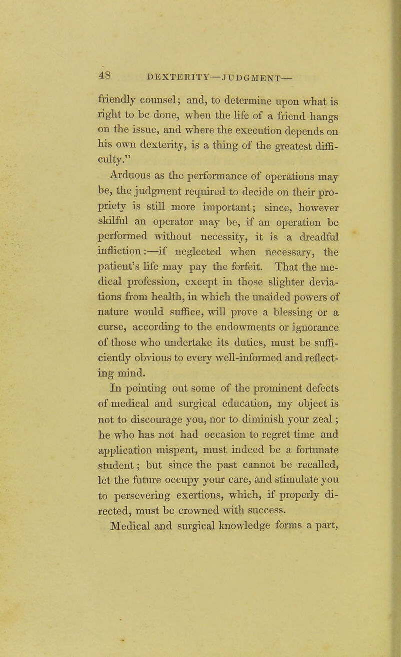 DEXTERITY—JUDGMENT— friendly counsel; and, to determine upon what is right to be done, when the life of a friend hangs on the issue, and where the execution depends on his own dexterity, is a thing of the greatest diffi- culty. Arduous as the performance of operations may be, the judgment required to decide on their pro- priety is still more important; since, however skilful an operator may be, if an operation be performed without necessity, it is a dreadful infliction:—if neglected when necessary, the patient's life may pay the forfeit. That the me- dical profession, except in those slighter devia- tions from health, ha which the unaided powers of nature would suffice, will prove a blessing or a curse, according to the endowments or ignorance of those who undertake its duties, must be suffi- ciently obvious to eveiy well-informed and reflect- ing mind. In pointing out some of the prominent defects of medical and surgical education, my object is not to discourage you, nor to diminish your zeal; he who has not had occasion to regret time and application mispent, must indeed be a fortunate student; but since the past cannot be recalled, let the future occupy your care, and stimulate you to persevering exertions, which, if properly di- rected, must be crowned with success. Medical and surgical knowledge fonns a part,