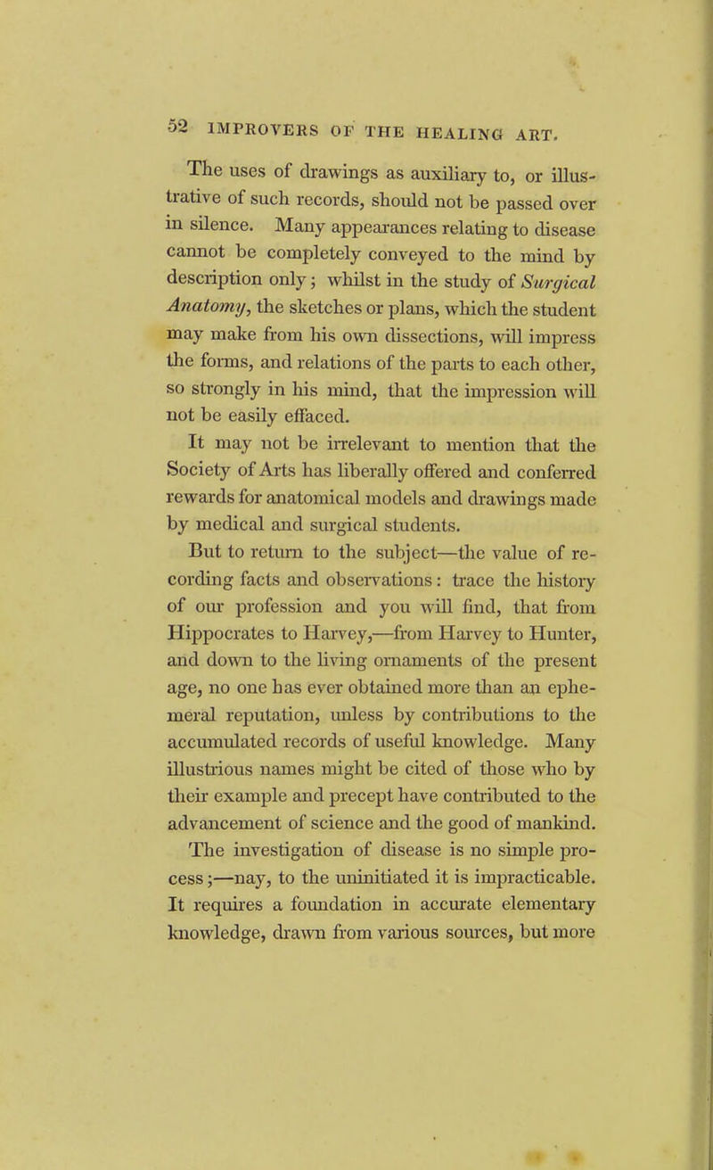 The uses of drawings as auxiliary to, or illus- trative of such records, should not be passed over in silence. Many appearances relating to disease cannot be completely conveyed to the mind by description only; whilst in the study of Surgical Anatomy, the sketches or plans, which the student may make from his own dissections, will impress the forms, and relations of the parts to each other, so strongly in his mind, that the impression will not be easily effaced. It may not be irrelevant to mention that the Society of Arts has liberally offered and conferred rewards for anatomical models and drawings made by medical and surgical students. But to return to the subject—the value of re- cording facts and observations: trace the history of our profession and you will find, that from Hippocrates to Harvey,—from Harvey to Hunter, and down to the living ornaments of the present age, no one has ever obtained more than an ephe- meral reputation, unless by contributions to the accumulated records of useful knowledge. Many illustrious names might be cited of those who by their example and precept have contributed to the advancement of science and the good of mankind. The investigation of disease is no simple pro- cess ;—nay, to the uninitiated it is impracticable. It requires a foundation in accurate elementary knowledge, drawn from various sources, but more