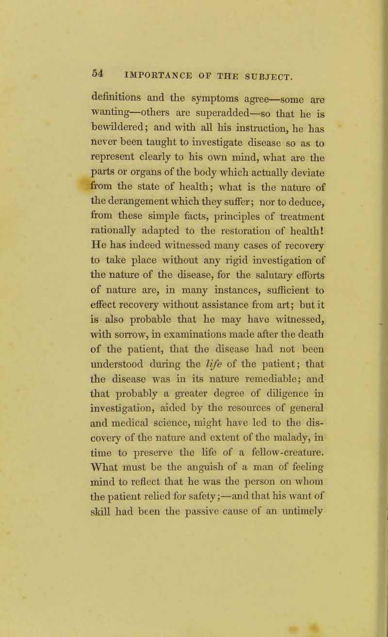 definitions and the symptoms agree—some arc wanting—others are superadded—so that he is bewildered; and with all his instruction, he has never been taught to investigate disease so as to represent clearly to his own mind, what are the parts or organs of the body which actually deviate from the state of health; what is the nature of the derangement which they suffer; nor to deduce, from these simple facts, principles of treatment rationally adapted to the restoration of health! He has indeed witnessed many cases of recovery to take place without any rigid investigation of the nature of the disease, for the salutary efforts of nature are, in many instances, sufficient to effect recovery without assistance from art; but it is also probable that he may have witnessed, with sorrow, in examinations made after the death of the patient, that the disease had not been understood during the life of the patient; that the disease was in its nature remediable; and that probably a greater degree of diligence in investigation, aided by the resources of general and medical science, might have led to the dis- covery of the nature and extent of the malady, in time to preserve the fife of a fellow-creature. What must be the anguish of a man of feeling mind to reflect that he was the person on whom the patient relied for safety;—and that his want of skill had been the passive cause of an untimely