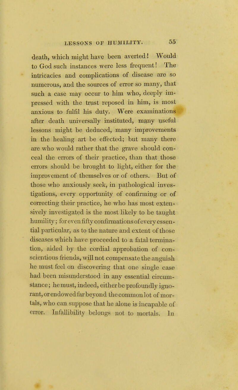 LESSONS OF HUMILITY. death, which might have been averted! Would to God such instances were less frequent! The intricacies and complications of disease are so numerous, and the sources of error so many, that such a case may occur to him who, deeply im- pressed with the trust reposed in him, is most anxious to fulfil his duty. Were examinations after death universally instituted, many useful lessons might be deduced, many improvements in the healing art be effected; but many there are who woidd rather that the grave should con- ceal the errors of their practice, than that those errors should be brought to light, either for the improvement of themselves or of others. But of those who anxiously seek, in pathological inves- tigations, every opportunity of confimiing or of correcting then practice, he who has most exten- sively investigated is the most likely to be taught humility; for even fifty confirmations of every essen- tial particular, as to the nature and extent of those diseases which have proceeded to a fatal termina- tion, aided by the cordial approbation of con- scientious friends, will not compensate the anguish he must feel on discovering that one single case- had been misunderstood in any essential circum- stance ; he must, indeed, either be profoundly igno- rant, or endowed far beyond the common lot of mor- tals, who can suppose that he alone is incapable of error. Infallibility belongs not to mortals. In