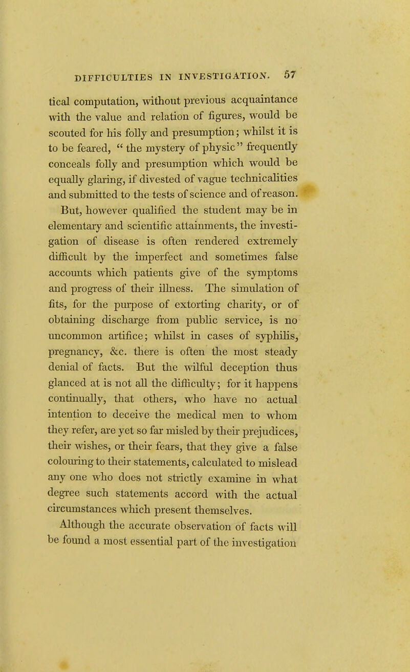 tical computation, without previous acquaintance with the value and relation of figures, would be scouted for his folly and presumption; whilst it is to be feared,  the mystery of physic frequently conceals folly and presumption which would be equally glaring, if divested of vague technicalities and submitted to the tests of science and of reason. But, however qualified the student may be in elementary and scientific attainments, the investi- gation of disease is often rendered extremely difficult by the imperfect and sometimes false accounts which patients give of the symptoms and progress of then illness. The simulation of fits, for the purpose of extorting charity, or of obtaining discharge from public service, is no uncommon artifice; whilst in cases of syphilis, pregnancy, &c. there is often the most steady denial of facts. But the wilful deception thus glanced at is not all the difficulty; for it happens continually, that others, who have no actual intention to deceive the medical men to whom they refer, are yet so far misled by then prejudices, then wishes, or their fears, that they give a false colouring to their statements, calculated to mislead any one who does not strictly examine in what degree such statements accord with the actual circumstances which present themselves. Although the accurate observation of facts will be found a most essential part of the investigation