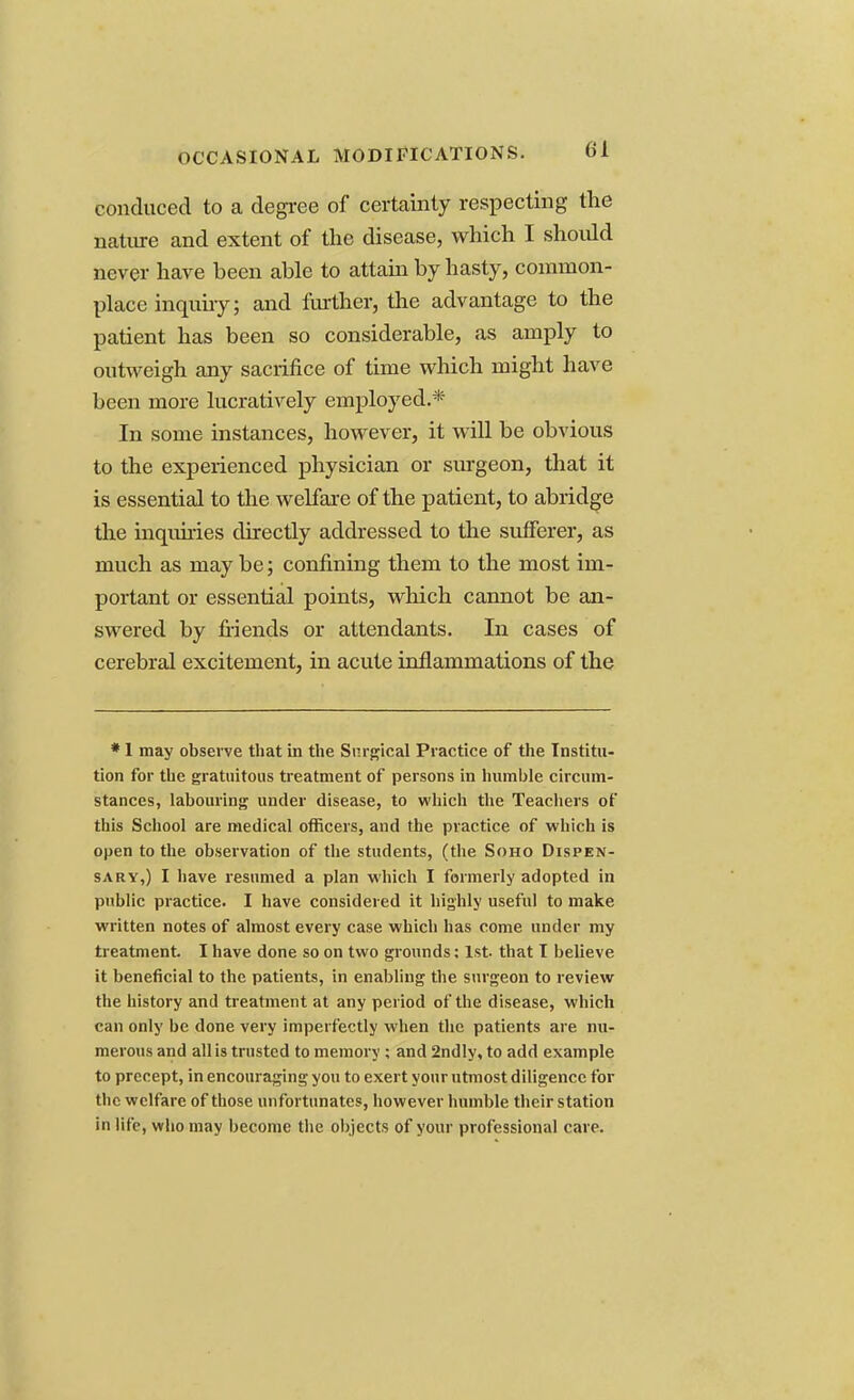 OCCASIONAL MODIFICATIONS. conduced to a degree of certainty respecting the nature and extent of the disease, which I shoidd never have been able to attain by hasty, common- place inquiry; and further, the advantage to the patient has been so considerable, as amply to outweigh any sacrifice of time which might have been more lucratively employed.* In some instances, however, it will be obvious to the experienced physician or surgeon, that it is essential to the welfare of the patient, to abridge the inquiries directly addressed to the sufferer, as much as may be; confining them to the most im- portant or essential points, which cannot be an- swered by friends or attendants. In cases of cerebral excitement, in acute inflammations of the * 1 may observe that in the Surgical Practice of the Institu- tion for the gratuitous treatment of persons in humble circum- stances, labouring under disease, to which the Teachers of this School are medical officers, and the practice of which is open to the observation of the students, (the Soho Dispen- sary,) I have resumed a plan which I formerly adopted in public practice. I have considered it highly useful to make written notes of almost every case which has come under my treatment. I have done so on two grounds: 1st that I believe it beneficial to the patients, in enabling the surgeon to review the history and treatment at any period of the disease, which can only be done very imperfectly when the patients are nu- merous and all is trusted to memory ; and 2ndly, to add example to precept, in encouraging you to exert your utmost diligence for the welfare of those unfortunates, however humble their station in life, who may become the objects of your professional care.