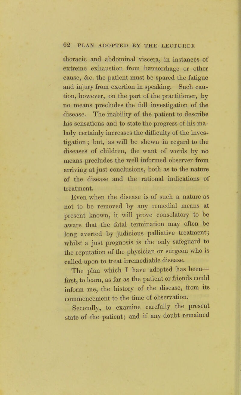 thoracic and abdominal viscera, in instances of extreme exhaustion from haemorrhage or other cause, &c. the patient must be spared the fatigue and injury from exertion in speaking. Such cau- tion, however, on the part of the practitioner, by no means precludes the full investigation of the disease. The inability of the patient to describe his sensations and to state the progress of his ma- lady certainly increases the difficulty of the inves- tigation ; but, as will be shewn in regard to the diseases of children, the want of words by no means precludes the well informed observer from arriving at just conclusions, both as to the nature of the disease and the rational indications of treatment. Even when the disease is of such a nature as not to be removed by any remedial means at present known, it will prove consolatory to be aware that the fatal termination may often be long averted by judicious palliative treatment; whilst a just prognosis is the only safeguard to the reputation of the physician or surgeon who is called upon to treat irremediable disease. The plan which I have adopted has been— first, to learn, as far as the patient or friends could inform me, the history of the disease, from its commencement to the time of observation. Secondly, to examine carefully the present state of the patient; and if any doubt remained