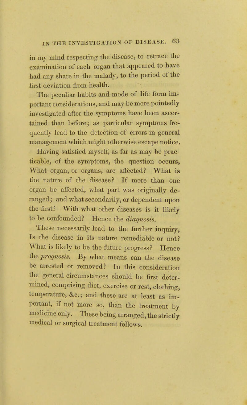 in my mind respecting the disease, to retrace the examination of each organ that appeared to have had any share in the malady, to the period of the first deviation from health. The peculiar habits and mode of life form im- portant considerations, and may be more pointedly investigated after the symptoms have been ascer- tained than before; as particular symptoms fre- quently lead to the detection of errors in general management which might otherwise escape notice. Having satisfied myself, as far as may be prac ticable, of the .symptoms, the question occurs, What organ, or organs, are affected? What is the nature of the disease? If more than one organ be affected, what pail was originally de- ranged; and what secondarily, or dependent upon the first? With what other diseases is it likely to be confounded? Hence the diagnosis. These necessarily lead to the further inquiry, Is the disease in its nature remediable or not? What is likely to be the future progress? Hence the prognosis. By what means can the disease be arrested or removed? In this consideration the general circumstances should be first deter- mined, comprising diet, exercise or rest, clothing, temperature, &c; and these are at least as im- portant, if not more so, than the treatment by medicine only. These being arranged, the strictly medical or surgical treatment follows.