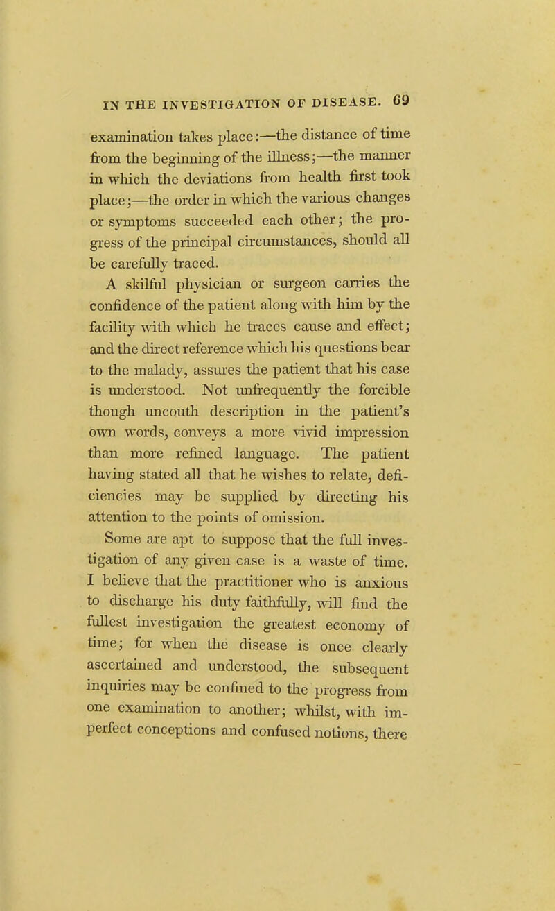 examination takes place:—the distance of time from the beginning of the illness;—the manner in which the deviations from health first took place;—the order in which the various changes or symptoms succeeded each other; the pro- gress of the principal circumstances, should all be carefully traced. A skilful physician or surgeon carries the confidence of the patient along with him by the facility with which he traces cause and effect; and the direct reference which his questions bear to the malady, assures the patient that his case is understood. Not unfrequently the forcible though uncouth description in the patient's own words, conveys a more vivid impression than more refined language. The patient having stated all that he wishes to relate, defi- ciencies may be supplied by directing his attention to the points of omission. Some are apt to suppose that the full inves- tigation of any given case is a waste of time. I believe that the practitioner who is anxious to discharge his duty faithfiilly, will find the fullest investigation the greatest economy of time; for when the disease is once clearly ascertained and understood, the subsequent inquiries may be confined to the progress from one examination to another; whilst, with im- perfect conceptions and confused notions, there