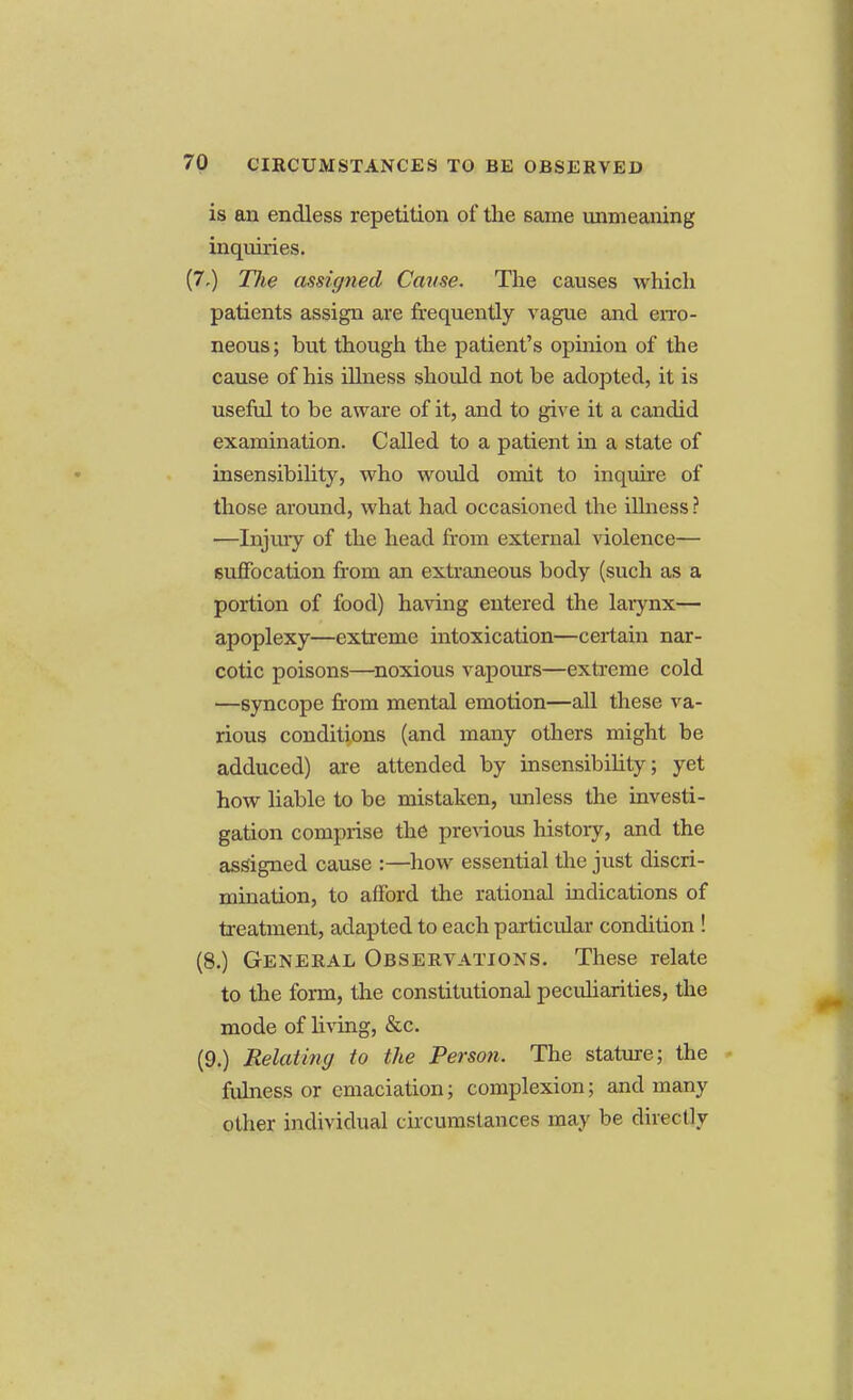 is an endless repetition of the same unmeaning inquiries. (7,) The assigned Cause. The causes which patients assign are frequently vague and erro- neous ; but though the patient's opinion of the cause of his illness should not be adopted, it is useful to be aware of it, and to give it a candid examination. Called to a patient in a state of insensibility, who would omit to inquire of those around, what had occasioned the illness ? ■—Injury of the head from external violence— suffocation from an extraneous body (such as a portion of food) having entered the larynx— apoplexy—extreme intoxication—certain nar- cotic poisons—noxious vapours—extreme cold —syncope from mental emotion—all these va- rious conditions (and many others might be adduced) are attended by insensibihty; yet how liable to be mistaken, unless the investi- gation comprise the previous history, and the assigned cause :—how essential the just discri- mination, to afford the rational indications of treatment, adapted to each particular condition ! (8.) General Observations. These relate to the form, the constitutional peculiarities, the mode of living, &c. (9.) Relating to the Person. The stature; the fulness or emaciation; complexion; and many other individual circumstances may be directly