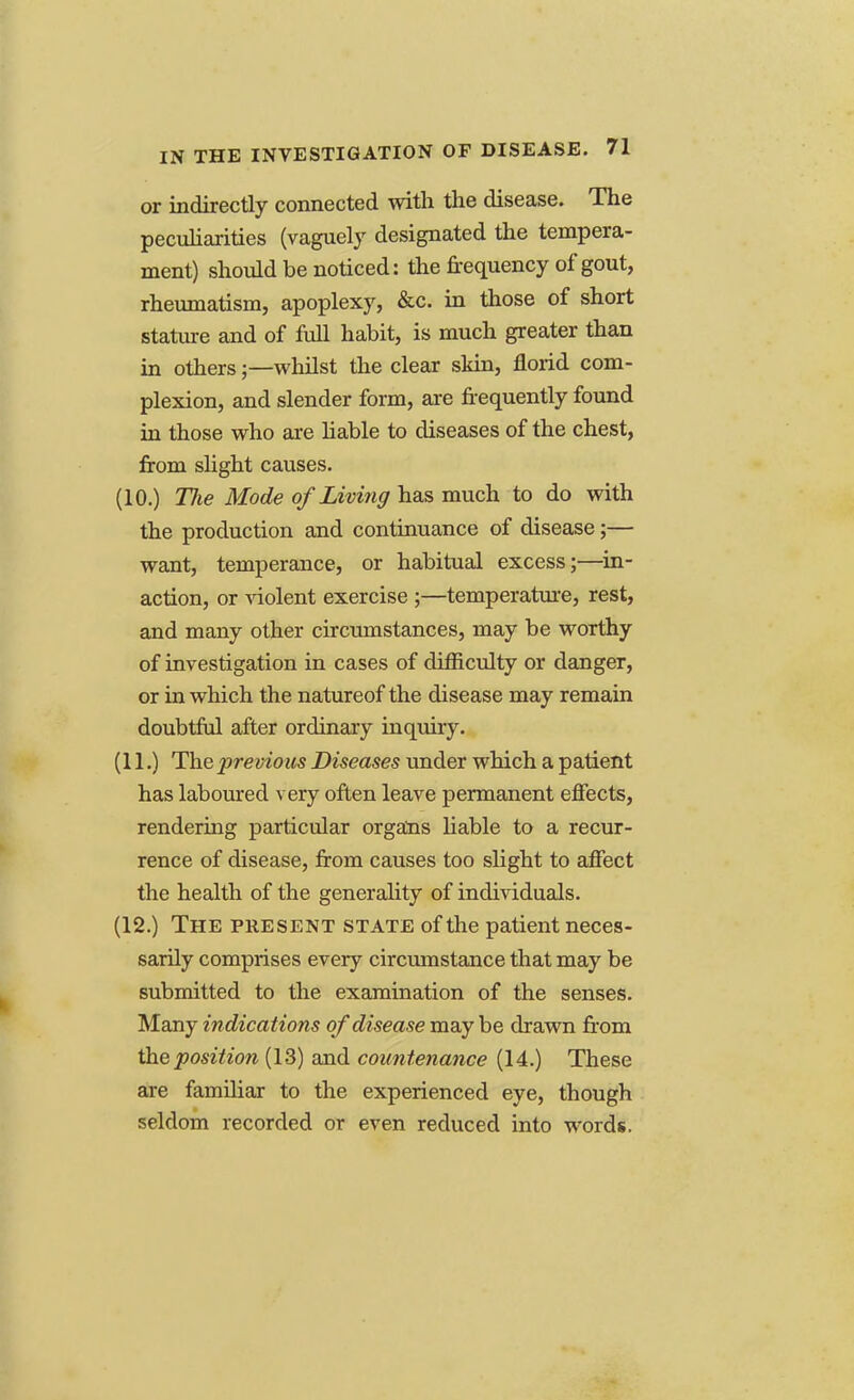 or indirectly connected with the disease. The peculiarities (vaguely designated the tempera- ment) should be noticed: the frequency of gout, rheumatism, apoplexy, &c. in those of short stature and of full habit, is much greater than in others;—whilst the clear skin, florid com- plexion, and slender form, are frequently found in those who are liable to diseases of the chest, from slight causes. (10.) The Mode of Living has much to do with the production and continuance of disease;— want, temperance, or habitual excess;—in- action, or violent exercise ;—temperature, rest, and many other circumstances, may be worthy of investigation in cases of difficulty or danger, or in which the natureof the disease may remain doubtful after ordinary inquiry. (11.) The previous Diseases under which a patient has laboured very often leave permanent effects, rendering particular organs liable to a recur- rence of disease, from causes too slight to affect the health of the generality of individuals. (12.) The present state of the patient neces- sarily comprises every circumstance that may be submitted to the examination of the senses. Many indications of disease maybe drawn from the position (13) and countenance (14.) These are familiar to the experienced eye, though seldom recorded or even reduced into words.