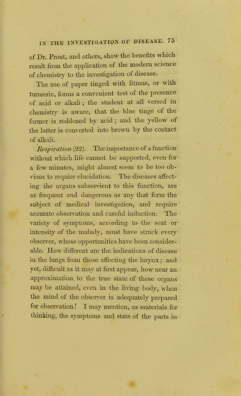 of Dr. Prout, and others, show the benefits which result from the application of the modem science of chemistry to the investigation of disease. The use of paper tinged with litmus, or with turmeric, forms a convenient test of the presence of acid or alkali; the student at all versed in chemistry is aware, that the blue tinge of the former is reddened by acid; and the yellow of the latter is converted into brown by the contact of alkali. Respiration (22). The importance of a function without which life cannot be supported, even for a few minutes, might almost seem to be too ob- vious to require elucidation. The diseases affect- ing the organs subservient to this function, are as frequent and dangerous as any that form the subject of medical investigation, and require accurate observation and careful induction. The variety of symptoms, according to the seat or intensity of the malady, must have struck every observer, whose opportunities have been consider- able. How different are the indications of disease in the lungs from those affecting the larynx; and yet, difficult as it may at first appear, how near an approximation to the true state of these organs may be attained, even in the living body, when the mind of the observer is adequately prepared for observation! I may mention, as materials for thinking, the symptoms and state of the parts in