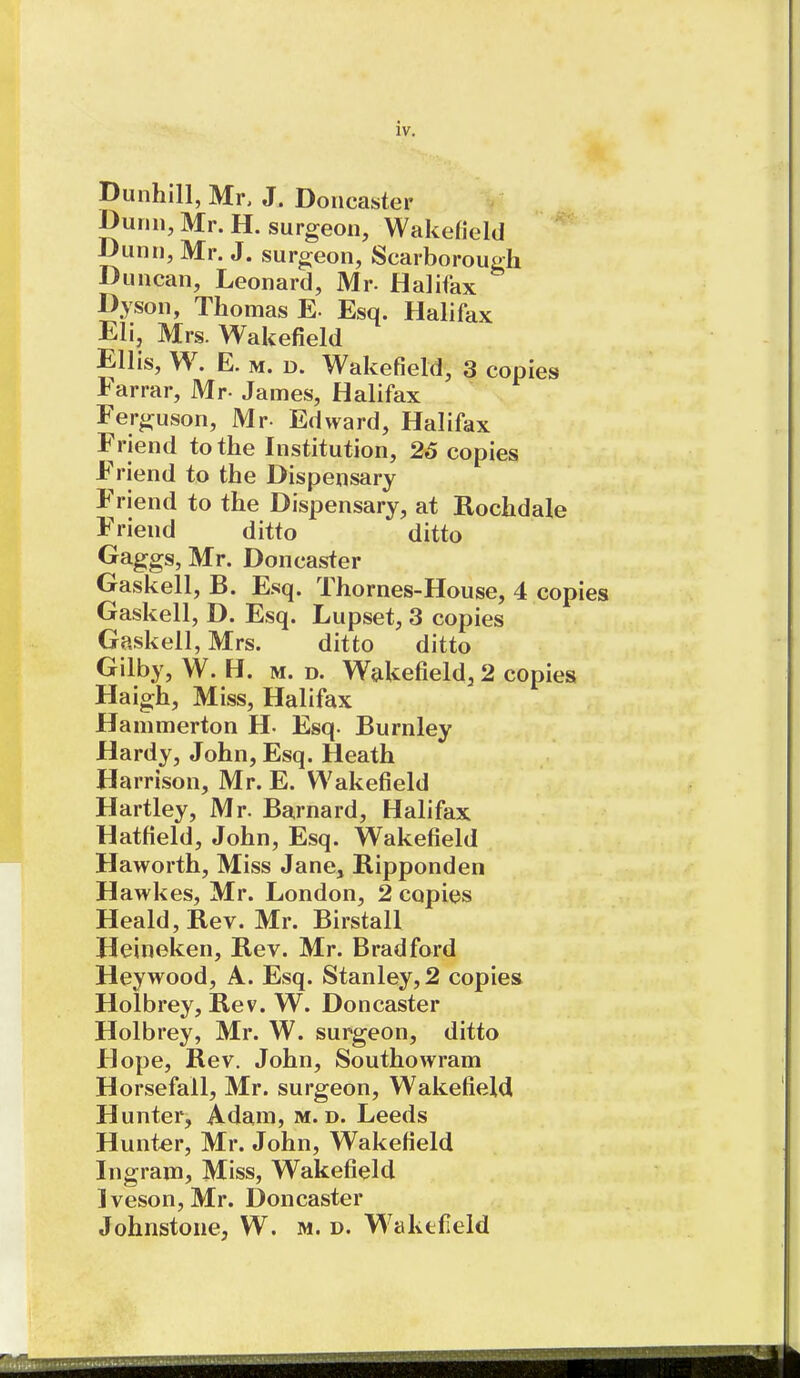 Dunhill, Mr, J. Doncaster Dunn, Mr. H. surgeon, Wakefield Dunn, Mr. J. surgeon, Scarborough Duncan, Leonard, Mr- Halifax Dyson, Thomas E- Esq. Halifax Eli, Mrs. Wakefield Ellis, W. E. M. D. Wakefield, 3 copies Farrar, Mr- James, Halifax Ferguson, Mr- Edward, Halifax Friend to the Institution, 25 copies Friend to the Dispensary F>iend to the Dispensary, at Rochdale Friend ditto ditto Gaggs, Mr. Doncaster Gaskell, B. Esq. Thornes-House, 4 copies Gaskell, D. Esq. Lupset, 3 copies Gaskell, Mrs. ditto ditto Gilby, W. H. m. d. Wakefield, 2 copies Haigh, Miss, Halifax Hammerton H- Esq. Burnley Hardy, John, Esq. Heath Harrison, Mr. E. Wakefield Hartley, Mr. Barnard, Halifax Hatfield, John, Esq. Wakefield Haworth, Miss Jane, Ripponden Hawkes, Mr. London, 2 copies Heald,Rev. Mr. Birstall Heineken, Rev. Mr. Bradford Heywood, A. Esq. Stanley, 2 copies Holbrey, Rev. W. Doncaster Holbrey, Mr. W. surgeon, ditto Hope, Rev. John, Southowram Horsefall, Mr. surgeon, Wakefield Hunter, Adam, m. d. Leeds Hunter, Mr. John, Wakefield Ingram, Miss, Wakefield Iveson, Mr. Doncaster Johnstone, W. m. d. W'aktlleld