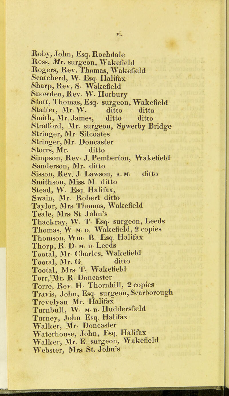 ■ t Roby, John, Esq. Rochdale Ross, Mr. surgeon, Wakefield Rogers, Rev. Thomas, Wakefield Scatcherd, W. Esq. Halifax Sharp, Rev, S- Wakefield Snowden, Rev- W. Horbury Stott, Thomas, Esq. surgeon, Wakefield Statter, Mr-W. ditto ditto Smith, Mr. James, ditto ditto Strafford, Mr. surgeon, Spwerby Bridge Stringer, Mr- Silcoates Stringer, Mr- Doncaster Storrs, Mr. ditto Simpson, Rev. J. Pemberton, Wakefield Sanderson, Mr. ditto Sisson, Rev. J- Lawson, a. m- ditto Smithson, Miss. M. ditto Stead, W- Esq. Halifax, Swain, Mr. Robert ditto Taylor, Mrs. Thomas, Wakefield Teale, Mrs. St- John's Thackray, W- T- Esq. surgeon, Leeds Thomas, W- m- d. Wakefield, 2 copies Thomson, Wm. B- Esq. Halifax Thorp, R. D- m- d- Leeds Tootal, Mr- Charles, Wakefield Tootal, Mr. G. ditto Tootal, Mrs- T- Wakefield Torr,'Mr. R- Doncaster Torre, Rev. H. Thornhill, 2 copies Travis, John, Esq. surgeon, Scarborough Trevelyan Mr. Halifax Turnbull, W- m- d- Huddersfield Turney, John Esq. Halifax Walker, Mr- Doncaster Waterhouse, John, Esq. Halifax Walker, Mr. E. surgeon, Wakefield Webster, Mrs- St. John's