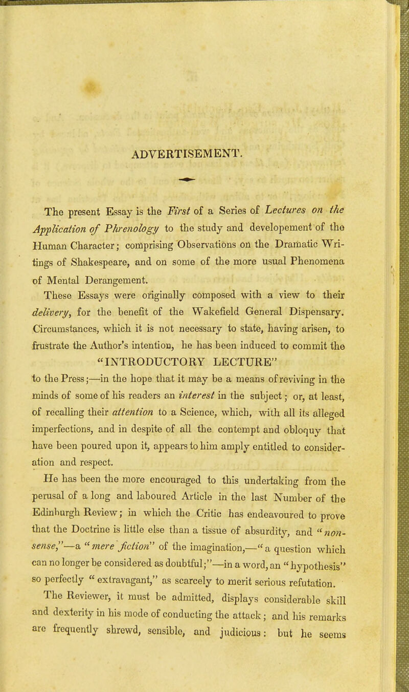 ADVERTISEMENT. The present Essay is the First of a Series of Lectures on the Application of Phrenology to the study and developement of the Human Character; comprising Observations on the Dramatic Wri- tings of Shakespeare, and on some of the miore usual Phenomena of Mental Derangement. These Essays were originally composed with a view to their delivery, for the benefit of the Wakefield General Dispensary. Circumstances, which it is not necessary to state, having arisen, to frustrate the Author's intention, he has been induced to commit the INTRODUCTORY LECTURE to the Press;—in the hope that it may be a means of reviving in the minds of some of his readers an interest in the subject; or, at least, of recalling their attention to a Science, which, with all its alleged imperfections, and in despite of all the contempt and obloquy that have been poured upon it, appears to him amply entitled to consider- ation and respect. He has been the more encouraged to this undertaking from the perusal of a long and laboured Article in the last Number of the Edinburgh Review; in which the Critic has endeavoured to prove that the Doctrine is Httle else than a tissue of absurdity, and  non- sense,—a. mere fiction of the imagination,—a question which can no longer be considered as doubtful;—in a word, an '< hypothesis so perfectly « extravagant, as scarcely to merit serious refutation. The Reviewer, it must be admitted, displays considerable skill and dexterity m his mode of conducting the attack; and his remarks are frequently shrewd, sensible, and judicious: but he seems