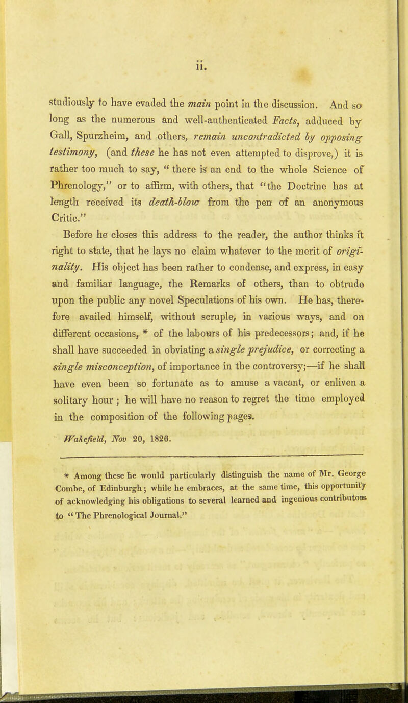 11. studiously to liave evaded the main point in the discussion. And sa long as the numerous and well-authenticated Facts, adduced by- Gall, Spurzheim, and others, remain uncontradicted hj opposing testimony, (and these he has not even attempted to disprove,) it is rather too much to say,  there is' an end to the whole Science of Phrenology, or to affirm, with others, that the Doctrine has at length received its death-blow from the pen of an anonymous Critic. Before he closes this address to the reader, the author thinks ft right to state, that he lays no claim whatever to the merit of origi- nality. His object has been rather to condense, and express, in easy and familiar language, the Remarks of others, than to obtrude upon the public any novel Speculations of his own. He has, there^ fore availed himself, without scruple, in various ways, and on different occasions,. * of the labours of his predecessors; and, if he shall have succeeded in obviating a single prejudice, or correcting a single misconception, of importance in the controversy;—if he shall have even been so fortunate as to amuse a vacant, or enliven a solitary hour ; he will have no reason to regret the time employed in the composition of the following pages. Wakefield, Nov 20, 1826. * Among these he would particularly distinguish the name of Mr. George Combe, of Edinburgh; while he embraces, at the same time, this opportunity of acknowledging his obligations to sereral learned and ingenious contributous to  The Phrenological Journal,