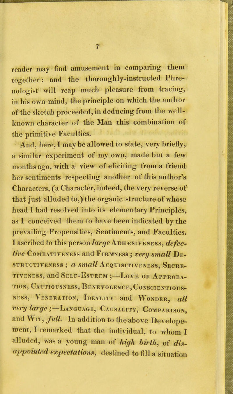 reader may find amusement in comparing them together: and the thoroughly-instructed Phre- nologist will reap much pleasure from tracing, in his own mind, the principle on which the author of the sketch proceeded, in deducing from the well- known character of the Man this combination of the primitive Faculties. And, here, I may be allowed to state, very briefly, a similar experiment of my own, made but a few months ago, with a view of eliciting from a friend her sentiments respecting another of this author's Characters, (a Character, indeed, the very reverse of that just alluded to,) the organic structure of whose head I had resolved into its elementary Principles, as I conceived them to have been indicated by the prevailing Propensities, Sentiments, and Faculties. I ascribed to this person /ar^e Adhesiveness, defec- tive CoMBATiVENESs and Firmness ; very small De- STRUCTiVENESs ; a smcf?/Acquisitiveness, Secre- TiVENESS, and Self-Esteem ;—Love of Approba- tion, Cautiousness, Benevolekce,Conscientious- ness, Veneration, Ideality and Wonder, all very large Language, Causality, Comparison, and Wit, full. In addition to the above Develope- ment, I remarked that the individual, to whom I alluded, was a young man of high birth, of dis- appointed expectations, destined to fill a situation