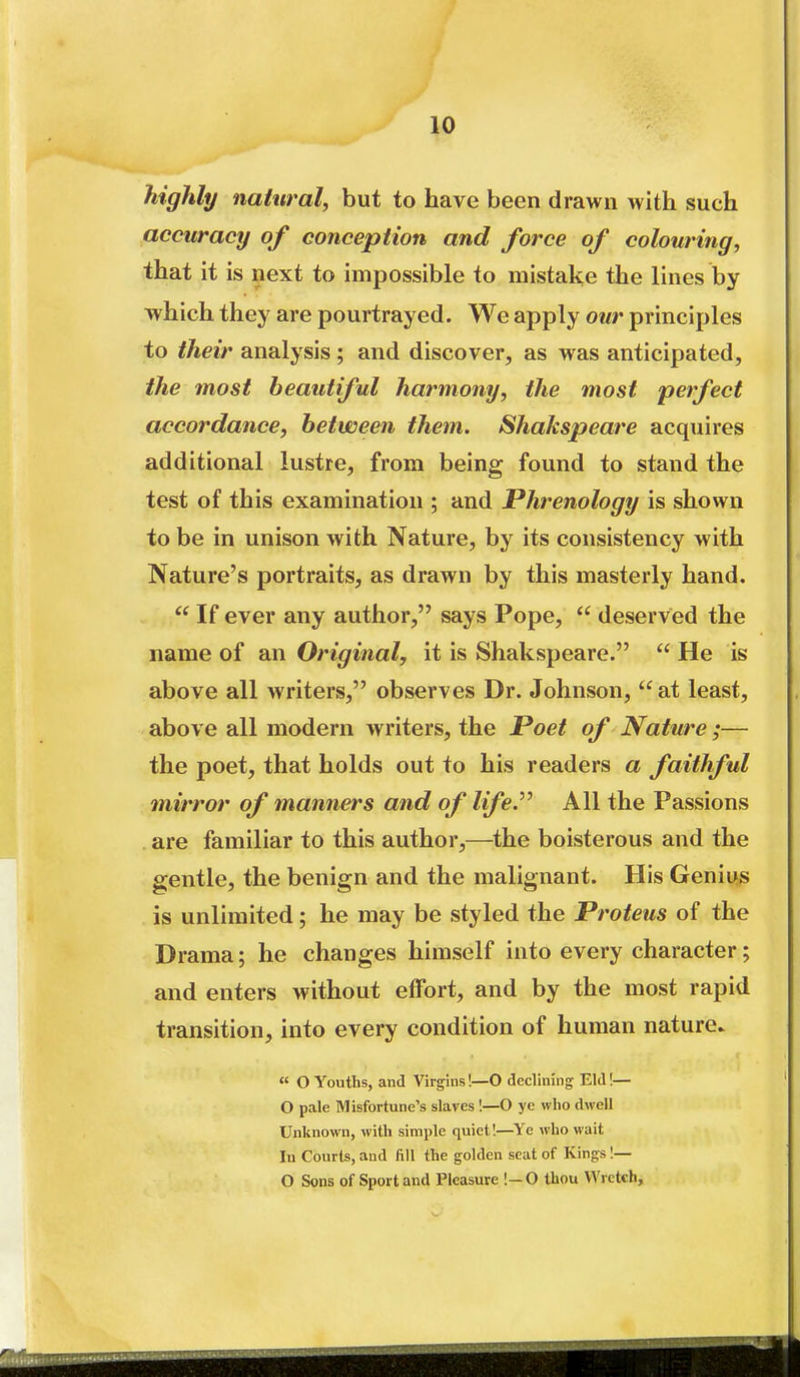 highly natural, but to have been drawn with such accuracy of conception and force of colouring, that it is next to impossible to mistake the lines by which they are pourtrayed. We apply our principles to their analysis; and discover, as was anticipated, the most beautiful harmony, the most perfect accordance, between them. Shakspeare acquires additional lustre, from being found to stand the test of this examination ; and Phrenology is shown to be in unison with Nature, by its consistency with Nature's portraits, as drawn by this masterly hand.  If ever any author, says Pope,  deserved the name of an Original, it is Shakspeare.  He is above all writers, observes Dr. Johnson,  at least, above all modern writers, the Poet of Nature ;— the poet, that holds out to his readers a faithful mirror of manners and of lifey All the Passions are familiar to this author,—^the boisterous and the gentle, the benign and the malignant. His Genius is unlimited; he may be styled the Proteus of the Drama; he changes himself into every character; and enters without effort, and by the most rapid transition, into every condition of human nature. « O Youths, and Virgins!—O declining Eld!— O pale Misfortune's slaves I—O ye who dwell Unknown, with simple quiet I—Ye who wait In Courts, and fill the golden scat of Kings !— O Sons of Sport and Pleasure !—0 thou Wretch,