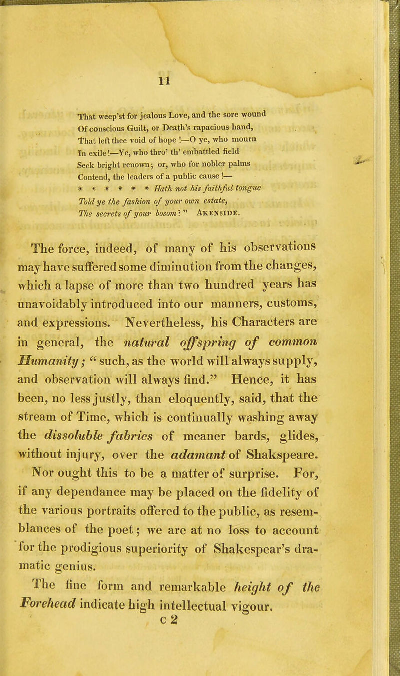 That weep'st for jealous Love, and the sore wound Of conscious Guilt, or Death's rapacious hand, That left thee void of hope !—O ye, who mourn In exile!—Ye, who thro' th' embattled field Seek bright renown; or, who for nobler palms Contend, the leaders of a public cause !— *#**#* Haih not his faithful tongue Told ye the fashion of your own estate, The secrets of your bosoml Akenside. The force, indeed, of many of his observations may have suffered some diminution from the changes, which a lapse of more than two hundred years has unavoidably introduced into our manners, customs, and expressions. Nevertheless, his Characters are in general, the natural offspring of common Humanity ;  such, as the world will always supply, and observation will always find. Hence, it has been, no less justly, than eloquently, said, that the stream of Time, which is continually washing away the dissoluble fabrics of meaner bards, glides, without injury, over the adamant o{ Shakspeare. Nor ought this to be a matter of surprise. For, if any dependance may be placed on the fidelity of the various portraits offered to the public, as resem- blances of the poet; we are at no loss to account for the prodigious superiority of Shakespear's dra- matic genius. The fine form and remarkable height of the Forehead indicate high intellectual vigour, c2