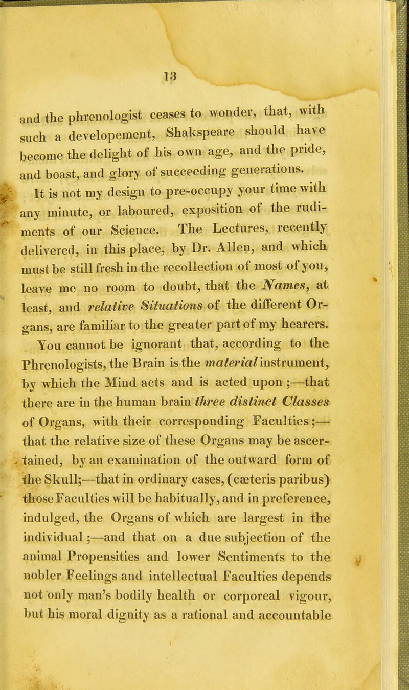 and the phrenologist ceases to wonder, that, with such a developement, Shakspeare should have become the delight of his own age, and the pride, and boast, and glory of succeeding generations. ^ It is not my design to pre-occupy your time with any mmute, or laboured, exposition of the rudi- ments of our Science. The Lectures, recently delivered, in this place, by Dr. Allen, and which must be still fresh in the recollection of most of you, leave me no room to doubt, that the Names, at least, and relative Situations of the different Or- gans, are familiar to the greater part of my hearers. You cannot be ignorant that, according to the Phrenologists, the Brain is the ma/ericr/instrument, by which the Mind acts and is acted upon ;—that there are in the human brain three distinct Classes of Organs, with their corresponding Faculties;— that the relative size of these Organs may be ascer- tained, by an examination of the outward form of the Skull;—that in ordinary cases, (caeteris paribus) those Faculties will be habitually, and in preference, indulged, the Organs of which are largest in the individual;—and that on a due subjection of the animal Propensities and lower Sentiments to the nobler Feelings and intellectual Faculties depends not only man's bodily health or corporeal vigour, but his moral dignity as a rational and accountable