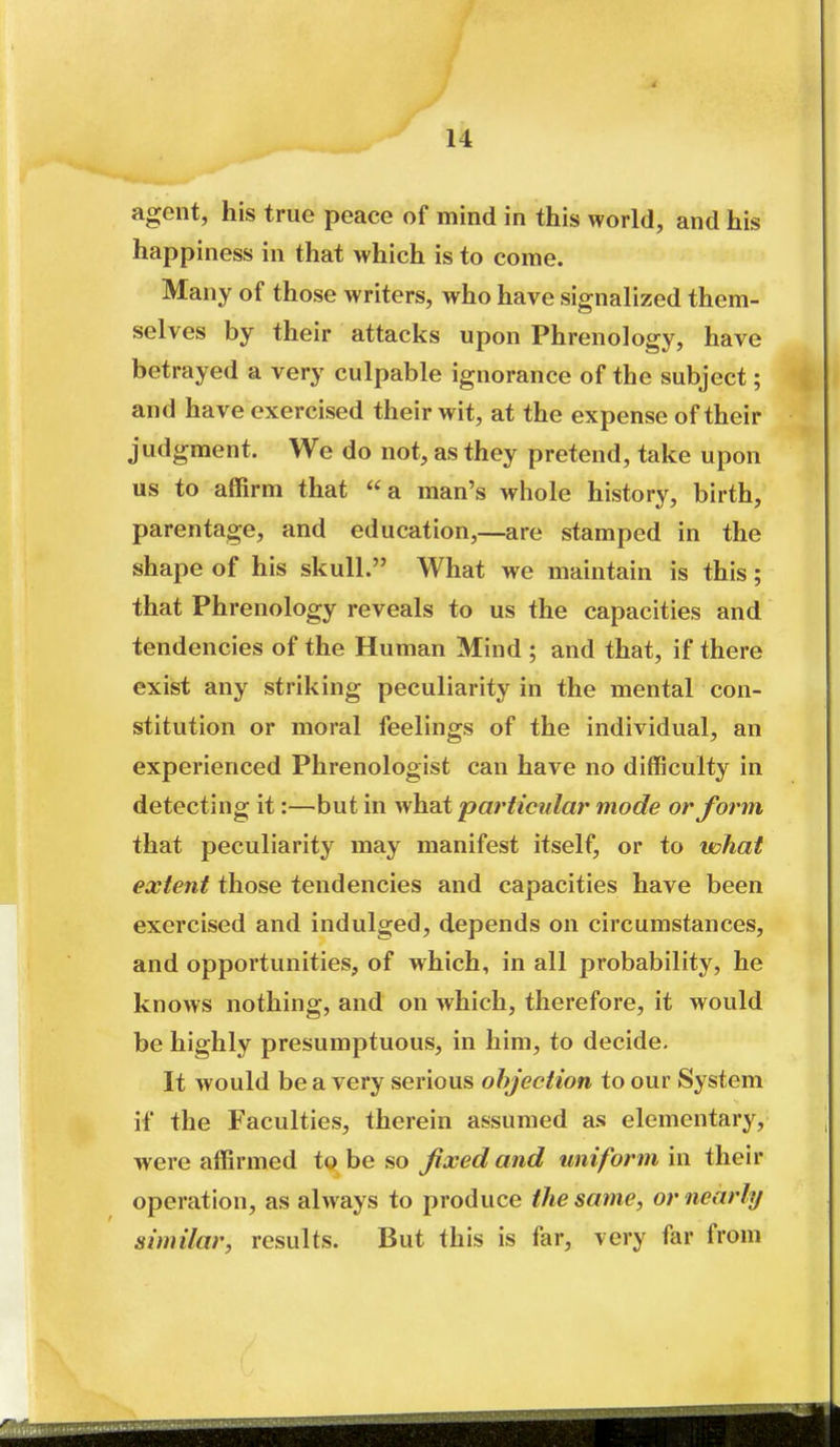agent, his true peace of mind in this world, and his happiness in that which is to come. Many of those writers, who have signalized them- selves by their attacks upon Phrenology, have betrayed a very culpable ignorance of the subject; and have exercised their wit, at the expense of their judgment. We do not, as they pretend, take upon us to affirm that a man's whole history, birth, parentage, and education,—are stamped in the shape of his skull. What we maintain is this; that Phrenology reveals to us the capacities and tendencies of the Human Mind ; and that, if there exist any striking peculiarity in the mental con- stitution or moral feelings of the individual, an experienced Phrenologist can have no difficulty in detecting it:—but in what particular mode or form that peculiarity may manifest itself, or to what extent those tendencies and capacities have been exercised and indulged, depends on circumstances, and opportunities, of which, in all probability, he knows nothing, and on which, therefore, it would be highly presumptuous, in him, to decide- It would be a very serious objection to our System if the Faculties, therein assumed as elementary, were affirmed to be so fixed and uniform in their operation, as always to produce the same, or nearly similar, results. But this is far, very far from