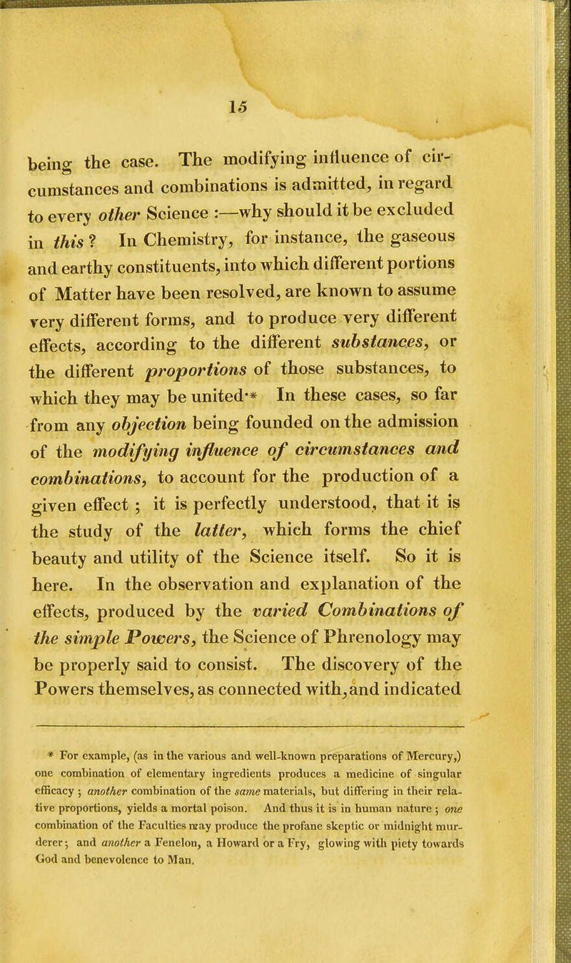 being the case. The modifying influence of cir- cumstances and combinations is admitted, in regard to every other Science :—why should it be excluded in this ? In Chemistry, for instance, the gaseous and earthy constituents, into which different portions of Matter have been resolved, are known to assume very different forms, and to produce very different effects, according to the different substances, or the different proportions of those substances, to which they may be united-* In these cases, so far from any objection being founded on the admission of the modifying influence of circumstances and combinations, to account for the production of a given effect ; it is perfectly understood, that it is the study of the latter, which forms the chief beauty and utility of the Science itself. So it is here. In the observation and explanation of the effects, produced by the varied Combinations of the simple Powers, the Science of Phrenology may be properly said to consist. The discovery of the Powers themselves, as connected with,and indicated * For example, (as in the various and well-known preparations of Mercury,) one combination of elementary ingredients produces a medicine of singular efficacy ; another combination of the same materials, but differing in their rela- tive proportions, yields a mortal poison. And thus it is in human nature ; otie combination of the Faculties nray produce the profane skeptic or midnight mur- derer ; and another a Fenelon, a Howard or a Fry, glowing witli piety towards Ciod and benevolence to Man.