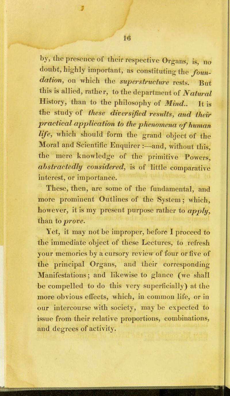 by, the presence of their respective Organs, is, na doubt, highly important, as constituting the foun- dation, on which the supstructure rests. But this is allied, rather, to the department of JVatural History, than to the philosophy of Mind.. It is the study of these diversified restdts, and their practical application to the phenomena of human life, which should form the grand object of the Moral and Scientific Enquirer :—and, without this, the mere knowledge of the primitive Powers, abstractedly considered, is of little comparative interest, or importance. These, then, are some of the fundamental, and more prominent Outlines of the System; which, however, it is my present purpose rather to apply, than to prove. Yet, it may not be improper, before I proceed to the immediate object of these Lectures, to refresh your memories by a cursory review of four or five of the principal Organs, and their corresponding Manifestations; and likewise to glance (we shall be compelled to do this very superficially) at the more obvious effects, which, in common life, or in our intercourse with society, may be expected to issue from their relative proportions, combinations, and degrees of activity.