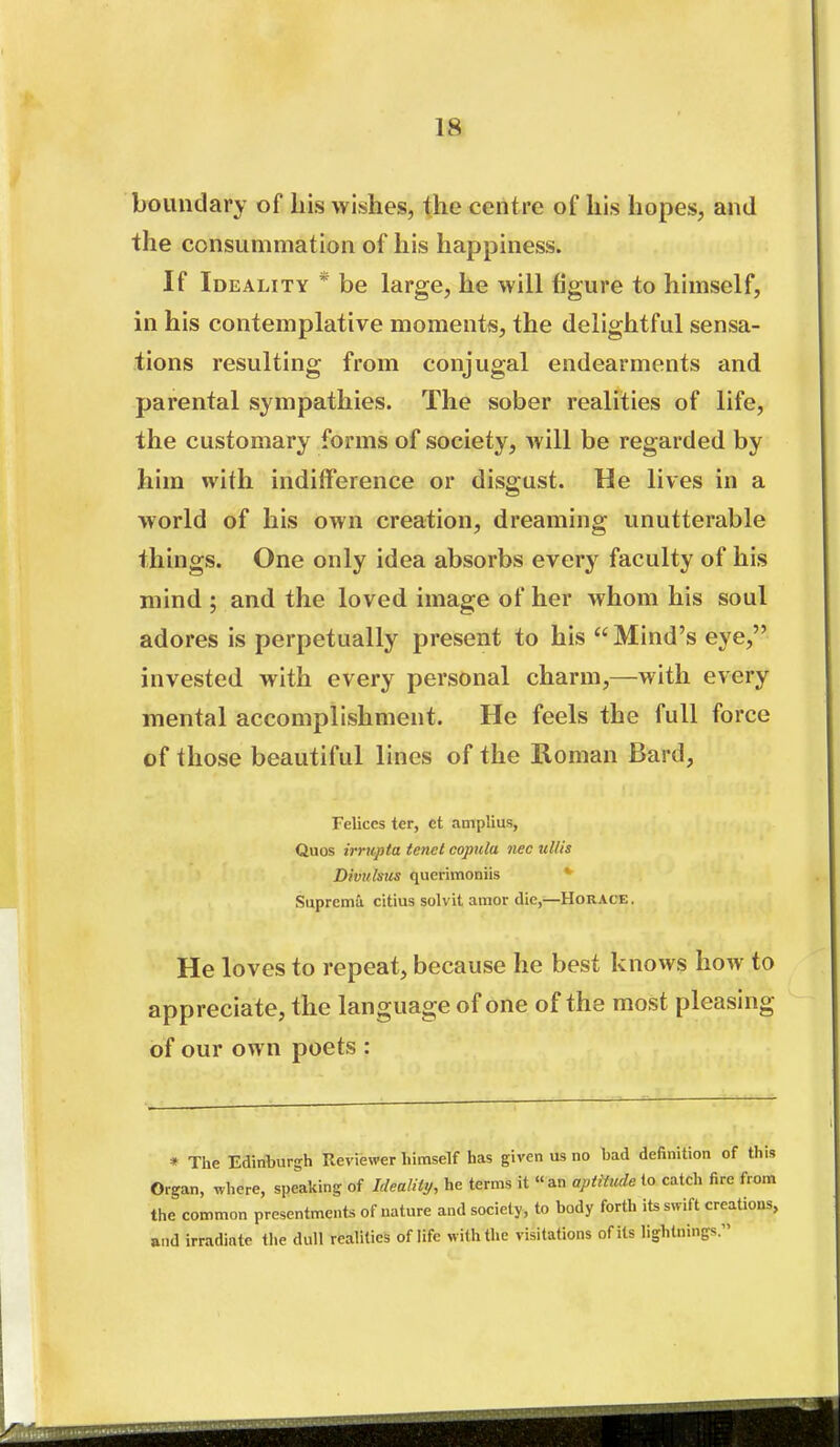 boundary of his wishes, the centre of his hopes, and the consummation of his happiness. If Ideality * be large, he will figure to himself, in his contemplative moments, the delightful sensa- tions resulting from conjugal endearments and parental sympathies. The sober realities of life, the customary forms of society, will be regarded by him with indifference or disgust. He lives in a world of his own creation, dreaming unutterable things. One only idea absorbs every faculty of his mind ; and the loved image of her whom his soul adores is perpetually present to his Mind's eye, invested with every personal charm,—with every mental accomplishment. He feels the full force of those beautiful lines of the Roman Bard, Felices ter, ct amplius, Quos irrupta tenet copula nec ullis Divulsus querimoniis * Supremu citius solvit amor die,—Horace. He loves to repeat, because he best knows how to appreciate, the language of one of the most pleasing of our own poets : * The Edinburgh Reviewer himself has given us no bad definition of this Organ, where, speaking of Ideality, he terms it an aptiitcde to catch fire from the common presentments of nature and society, to body forth its swift creations, and irradiate the dull realities of life with the visitations of its lightnings.