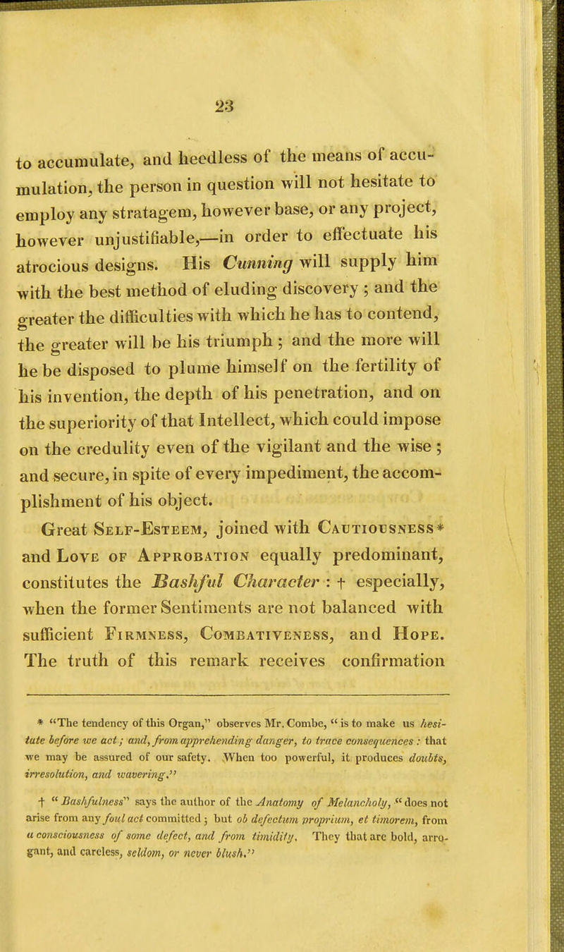 to accumulate, and heedless of the means of accu- mulation, the person in question will not hesitate to employ any stratagem, however base, or any project, however unjustifiable,—in order to effectuate his atrocious designs. His Cunning will supply him with the best method of eluding discovery ; and the greater the difficulties with which he has to contend, the c^reater will be his triumph ; and the more will he be disposed to plume himself on the fertility of his invention, the depth of his penetration, and on the superiority of that Intellect, which could impose on the credulity even of the vigilant and the wise ; and secure, in spite of every impediment, the accom- plishment of his object. Great Self-Esteem, joined with Cautiousness* and Love of Approbation equally predominant, constitutes the Bashful Character : f especially, when the former Sentiments are not balanced with sufficient Firmness, Combativeness, and Hope. The truth of this remark receives confirmation * The tendency of this Organ, observes Mr. Combe,  is to make us hesi- tate before we act; and, from apprehending danger, to trace consei/uences : that we may be assured of our safety. When too powerful, it produces doubts, irresolution, and wavering. +  Bashfulness'''' says the author of the Anatomy of Melancholy,  does not arise from any/ow^ac^ committed; but ob defectum vroprimi, et timorem, from « consciousness of some defect, and from timidili/. They that are bold, arro- gant, and careless, seUlotn, or never blush.