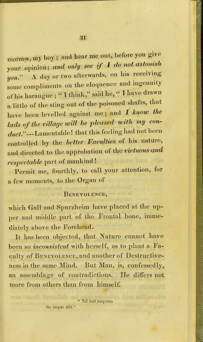 morrow, my boy ; and hear me out, before you give your opinion; and only see if I do not astonish your A day or two afterwards, on his receiving some compliments on the eloquence and ingenuity of his harangue ; « I think, said he, - 1 have drawn a little of the sting out of the poisoned shafts, that have been levelled against me; and / know the lads of the village will he pleased with my cow- Lamentable! that this feeling had not been controlled by the better Faculties of his nature, and directed to the approbation of the virtuous and respectable part of mankind ! Permit me, fourthly, to call your attention, for a few moments, to the Organ of Benevolence, which <]iall and Spurzheim have placed at the up- per and middle part of the Frontal bone, imme- diately above the Forehead. It has been objected, that Nature cannot have been so inconsistent with herself, as to plant a Fa- culty of Benevolence, and another of Destructive- ness in the same Mind. But Man, is, confessedly, an assemblage of contradictions. He differs not more from others than from himself.  Nil fuit unquani Sic impar sibi.