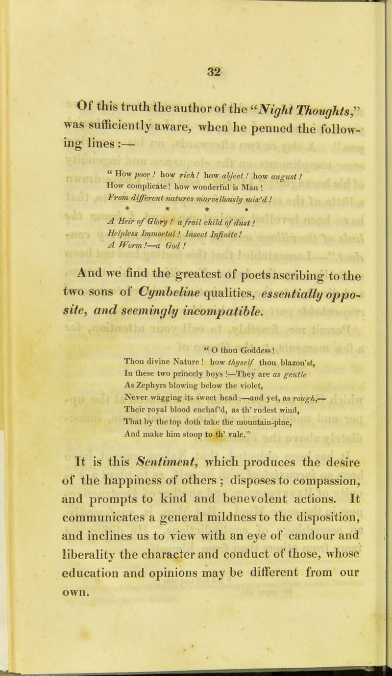 Of this truth the author of the Night Thoughts;' was sufficiently aware, when he penned the follow- ing lines:—  Uovrpoor ! how rich! how aljeot ! how august / How complicate! how wonderful is Man ! From different natures marvtllously mix'd ! * * # • A Heir of Glory ! a frail child of dxist! Helpless Immortal! Insect Infinite ! A IVorm'.—a God! And we find the greatest of poets ascribing to the two sons of Cymbeline qualities, essentially oppo^ site, and seemingly incompatible. O thou Goddess! Thou divine Nature ! how thyself thou blazon'st. In these two princely boys !—They are as gentle As Zephyrs blowing below the violet, Never wagging its sweet head:—and yet, as rough,-^ Their royal blood enchaf'd, as th' rudest wind. That by the top doth take the mountain-pine, And make him stoop to th' vale. It is this Sentiment, which produces the desire of the happiness of others ; disposes to compassion, and prompts to kind and benevolent actions. It communicates a general mildness to the disposition, and inclines us to view with an eye of candour and liberality the character and conduct of those, whose education and opinions may be different from our own.