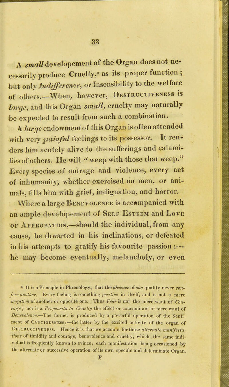 A smaZ/developement of the Organ does not ne- cessarily produce Cruelty,* as its proper function ; but only Indifference, or Insensibility to the welfare of others.—When, however, Destuuctiveness is large, and this Organ small, cruelty may naturally be expected to result from such a combination. A large endowment of this Organ is often attended with very painful feelings to its possessor. It ren- ders him acutely alive to the sufferings and calami- ties of others. He will  weep with those that weep. Every species of outrage and violence, every act of inhumanity, whether exercised on men, or ani- mals, fills him with grief, indignation, and horror. Where a large Benevolence is accompanied with an ample developement of Self Esteem and Love OF Approbation,—should the individual, from any <jause, be thwarted in his inclinations, or defeated in his attempts to gratify his favourite passion ;— he may become eventually, melancholy, or even * It is a Principle in Plirenology, that the absence of one quality never con- fers another. Every feeling is something jBo«Y«t/e in itself, and is not a mere negation of another or opposite one. Thus Fear is not the mere want of Cou- rage ; nor is a Propensity to Cnielti/ the effect ov concomitant of mere want of Benevolence.—^The former is produced by a powerful operation of the Senti- ment of Cautiousness ;—the latter by the excited activity of the organ of Destuuctiveness. Hence it is that we account for those alternate manifesta- tions of timidity and courage, benevolence and cruelty, which the same indi- vidual is frequently known to evince; each manifestation being occasioned by Ihc alternate or successive operation of its own specific and determinate Organ. F
