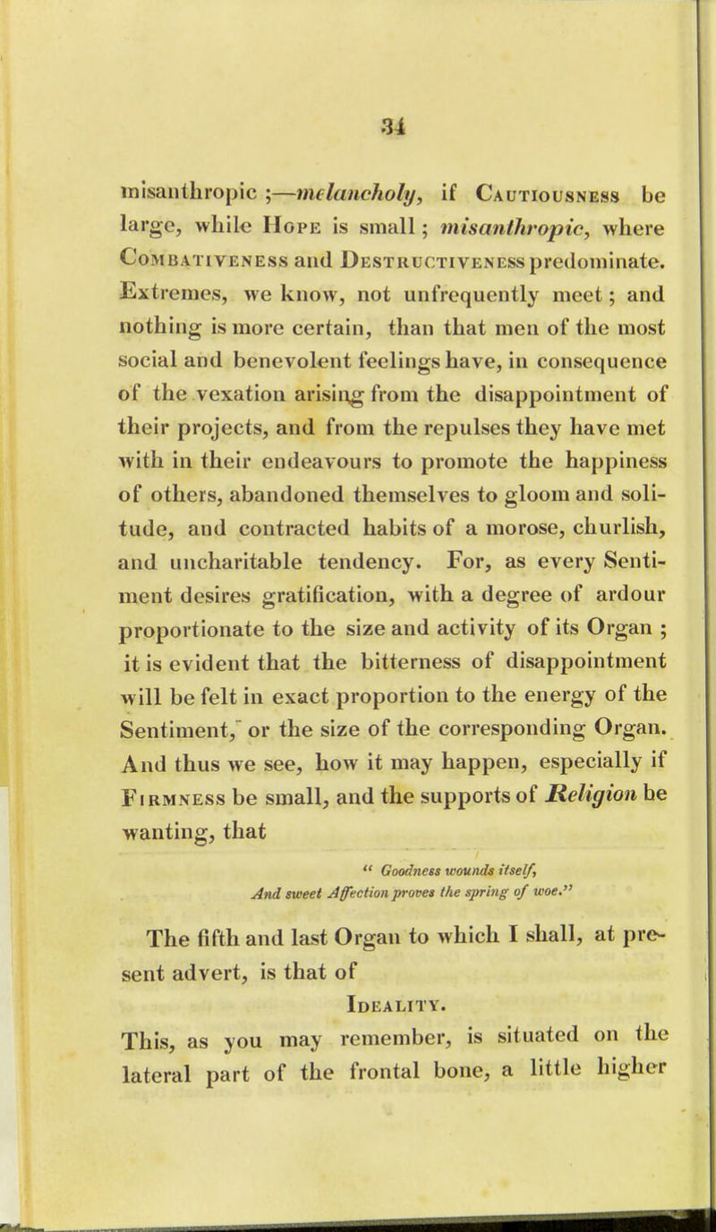 misanthropic ;—melancholy, if Cautiousness be large, while Hope is small; misanthropic, where CoMBATivENEss and Destructiveness predominate. -Extremes, we know, not unfrequently meet; and nothing is more certain, than that men of the most social and benevolent feelings have, in consequence of the vexation arisin^g from the disappointment of their projects, and from the repulses they have met with in their endeavours to promote the happiness of others, abandoned themselves to gloom and soli- tude, and contracted habits of a morose, churlish, and uncharitable tendency. For, as every Senti- ment desires gratification, with a degree of ardour proportionate to the size and activity of its Organ ; it is evident that the bitterness of disappointment will be felt in exact proportion to the energy of the Sentiment, or the size of the corresponding Organ. And thus we see, how it may happen, especially if Firmness be small, and the supports of Religion he wanting, that  Goodness wounds itself. And sweet Affection proves the spring of woe. The fifth and last Organ to which I shall, at pre- sent advert, is that of Ideality. This, as you may remember, is situated on the lateral part of the frontal bone, a little higher
