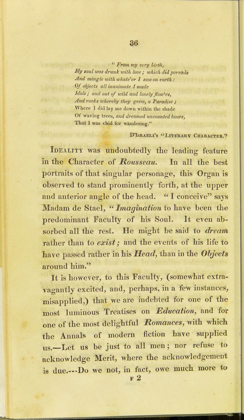  Ffom my very birth, My soul was drunk ivith love ; which did pervade And mingle with whate''er I saw on earth : Of objects all inanimate I made Idols ; and out of wild a?id lonely flow'rs. And rocks whereby they grew, a Paradise ; Where I did lay me down within the shade Of waving trees, and dreamed uncounted hours, That I was chid for wandering. I51sRAELi's Literary Character.'' Ideality was undoubtedly the leading feature in the Character of Rousseau, In all the best portraits of that singular personage, this Organ is observed to stand prominently forth, at the upper and anterior angle of the head.  I conceive says Madam de Stael,  Imagination to have been the predominant Faculty of his Soul. It even ab- sorbed all the rest. He might be said to dream rather than to exist; and the events of his life to have passed rather in his Head, than in the Objects around him. It is however, to this Faculty, (somewhat extra- vagantly excited, and, perhaps, in a few instances, misapplied,) that we are indebted for one of the most luminous Treatises on Education, and for one of the most delightful Romances, with which the Annals of modern fiction have supplied us.—Let us be just to all men ; nor refuse to acknowledge Merit, where the acknowledgement is due.—Do we not, in fact, owe much more to f2