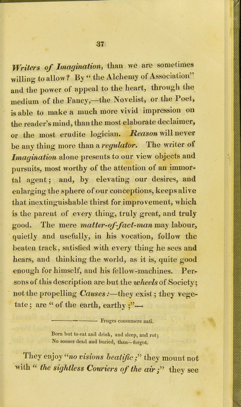 Writers of Imagination, than we are sometimes willing to allow ? By  the Alchemy of Association and the power of appeal to the heart, through the medium of the Fancy—the Novelist, or the Poet, is able to make a much more vivid impression on the reader's mind, than the most elaborate declaimer, or the most erudite logician. Reason will never be any thing more than a regulator. The writer of Imagination alone presents to our view objects and pursuits, most worthy of the attention of an immor- tal agent; and, by elevating our desires, and enlarging the sphere of our conceptions, keeps alive that inextinguishable thirst for improvement, which is the parent of every thing, truly great, and truly good. The mere matter-of-fact-man may labour, quietly and usefully, in his vocation, follow the beaten track, satisfied with every thing he sees and hears, and thinking the world, as it is, quite good enough for himself, and his fellow-machines. Per- sons of this description are but the wheels of Society; not the propelling Causes:—they exist; they vege- tate ; are  of the earth, earthy — Fruges consumere nati. Born but to eat and drink, and sleep, and rot; No sooner dead and bmied, than—forgot- They enjoy ''no visions beatific;'' they mount not with  the sightless Couriers of the air;'' they see