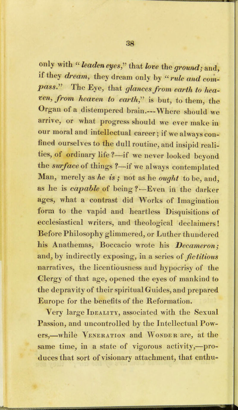 only with  leaden eyes,'' that love the ground; and, if they dream, they dream only by ''rule and com- pass:' The Eye, that glances from earth to hea- ven, from heaven to earth, is but, to them, the Organ of a distempered brain.—Where should we arrive, or what progress should we ever make in our moral and intellectual career; if we always con- fined ourselves to the dull routine, and insipid reali- ties, of ordinary life ?—if we never looked beyond the surface of things ?—<if we always contemplated Man, merely as he is ; not as he ought to be, and, as he is capable of being?—Even in the darker ages, what a contrast did Works of Imagination form to the vapid and heartless Disquisitions of ecclesiastical writers, and theological declaimers! Before Philosophy glimmered, or Luther thundered his Anathemas, Boccacio wrote his Decameron; and, by indirectly exposing, in a series of fictitious narratives, the licentiousness and hypocrisy of the Clergy of that age, opened the eyes of mankind to the depravity of their spiritual Guides, and prepared Europe for the benefits of the Reformation. Very large Ideality, associated with the Sexual Passion, and uncontrolled by the Intellectual Pow- ers,—while Veneration and Wonder are, at the same time, in a state of vigorous activity,—pro- duces that sort of visionary attachment, that enthu-