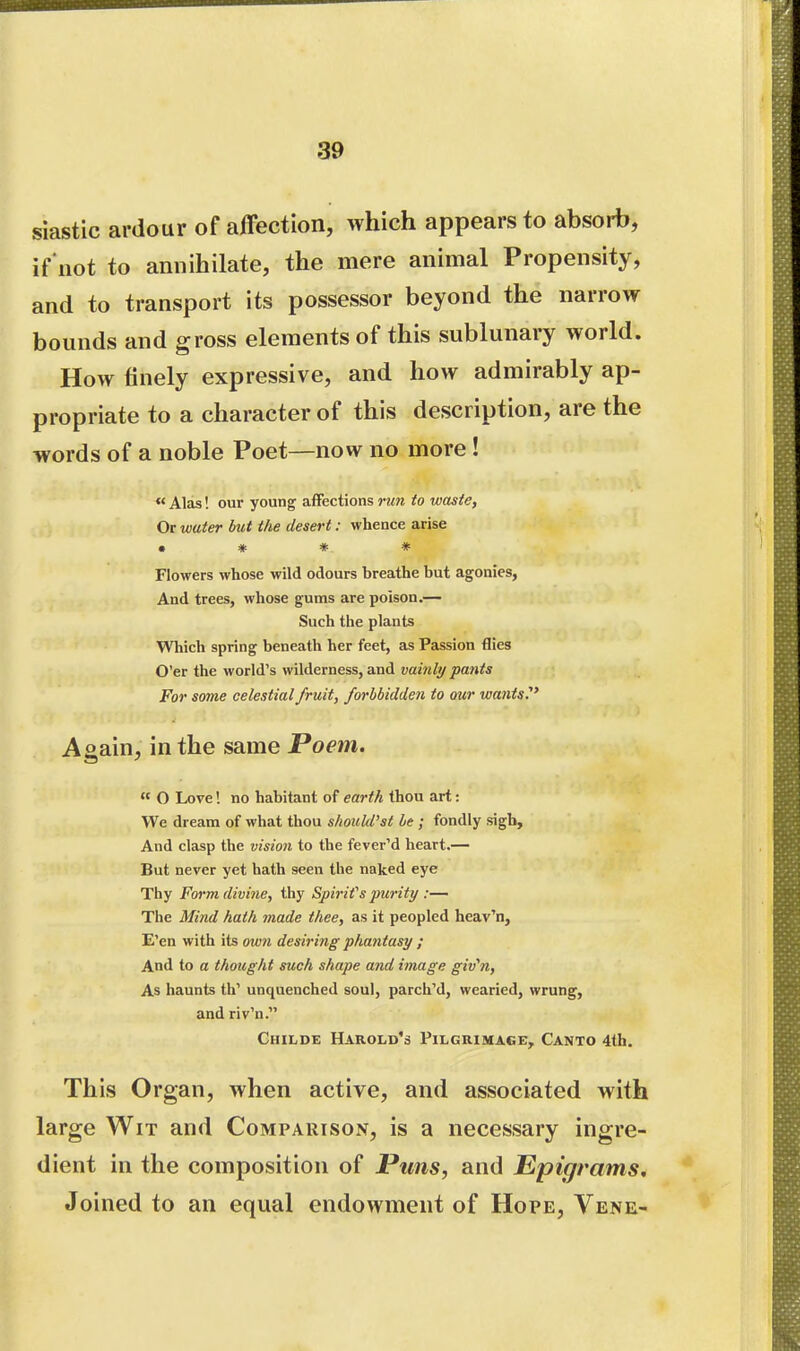 siastic ardour of affection, which appears to absorb, if not to annihilate, the mere animal Propensity, and to transport its possessor beyond the narrow bounds and gross elements of this sublunary world. How finely expressive, and how admirably ap- propriate to a character of this description, are the words of a noble Poet—now no more !  Alas! our young affections run to waste. Or water but the desert: whence arise • * * * Flowers whose wild odours breathe but agonies, And trees, whose gums are poison.— Such the plants Which spring beneath her feet, as Passion flies O'er the world's wilderness, and vainli/ pants For some celestial fruit, forbbidden to our wants.' Aoain, in the same Poem.  O Love'. no habitant of earth thou art: We dream of what thou should'st be ; fondly sigh. And clasp the vision to the fever'd heart.— But never yet hath seen the naked eye Thy Form divine, thy Spirif s purity :— The Mind hath made thee, as it peopled heav'n, E'en with its own desiring phantasy ; And to a thought such shape and image giv^n, As haunts th' unquenched soul, parch'd, wearied, wrung, and riv'n. Childe Harold's Pilgrimage, Canto 4th. This Organ, when active, and associated with large Wit and Comparison, is a necessary ingre- dient in the composition of Pirns, and Epigrams. Joined to an equal endowment of Hope, Vene-