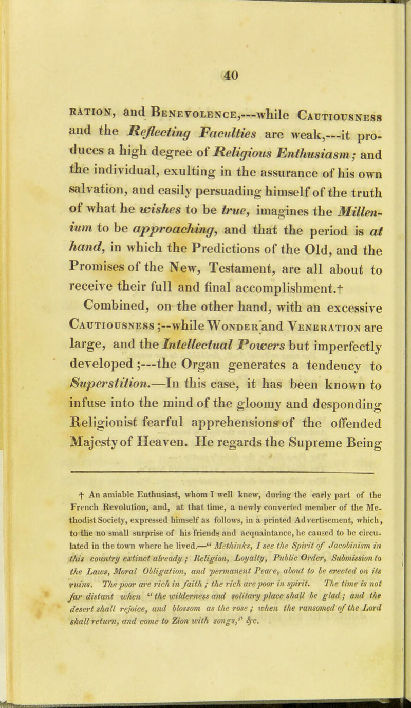 RATION, and Benevolence,—while Cautiousness and the Reflecting Faculties are weak,—it pro- duces a high degree of Religious Enthusiasm; and the individual, exulting in the assurance of his own salvation, and easily persuading himself of the truth of what he wishes to be true, imagines the Millen- ium to be approaching, and that the period is at hand, in which the Predictions of the Old, and the Promises of the New, Testament, are all about to receive their full and final accomplishment.t Combined, on the other hand, with an excessive Cautiousness ;—while Wonder and Veneration are large, and the Intellectual Powers but imperfectly developed;—the Organ generates a tendency to Superstition.—In this case, it has been known to infuse into the mind of the gloomy and desponding Religionist fearful apprehensions'of the offended Majesty of Heaven. He regards the Supreme Being \ An amiable Enthusiast, whom I well knew, during the early part of the French Revolution, and, at that time, a newly converted member of the Me- thodist Society, expressed himself as follows, in a printed Advertisement, which, to the no small surprise of his friends and acquaintance, he caused to be circu- lated in the town where he lived.— Methinks, I see the Spirit of Jacobinism in ihis country extinct already; Religion, Loyalty, Public Order, Sul»nission to the Laws, Moral Obligation, and •permanent Peace, about to be erected on its ruins. The poor are rich in faith ; the rich are poor in spirit. The time is not far distant when  the wilderness and solitary place shall be glad; and the desert shall rejoice, and blossom as the rose ; when the ramomed of tlie Lord shall return, and come to Zim with songs,*^ ^ e. M