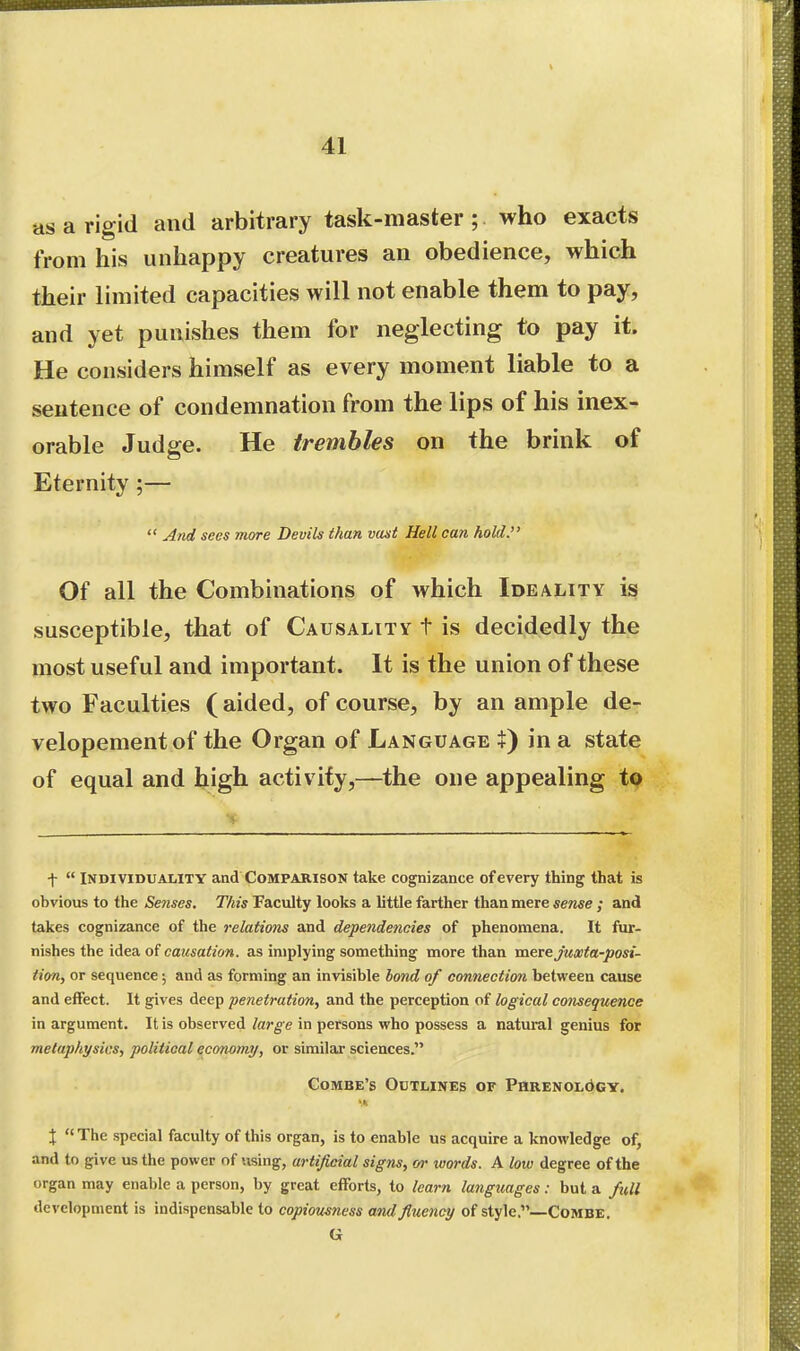 as a rigid and arbitrary task-master; who exacts from his unhappy creatures an obedience, which their limited capacities will not enable them to pay, and yet punishes them for neglecting to pay it. He considers himself as every moment liable to a sentence of condemnation from the lips of his inex- orable Judfi-e. He trembles on the brink of Eternity ;—  And sees more Devils than vast Hell can hold. Of all the Combinations of which Ideality is susceptible, that of Causality t is decidedly the most useful and important. It is the union of these two Faculties (aided, of course, by an ample de- velopementof the Organ of Language X) in a state of equal and high activity,—the one appealing to \  Individuality and Comparison take cognizance of every thing that is obvious to the Senses. This Faculty looks a little farther than mere sense ; and takes cognizance of the relations and dependencies of phenomena. It fur- nishes the idea of causation, as implying something more than mere j'uaita-posi- tion, or sequence; and as forming an invisible bond of connection between cause and effect. It gives deep penetration, and the perception of logical consequence in argument. It is observed large in persons who possess a natural genius for metaphysics, political economy, or similar sciences. Combe's Outlines of PaaENOLdCY. J The special faculty of this organ, is to enable us acquire a knowledge of, and to give us the power of using, artificial signs, or words. A low degree of the organ may enable a person, by great efforts, to learn languages: but a full development is indispensable to copiousness and fluency of style.—CoMBE. G