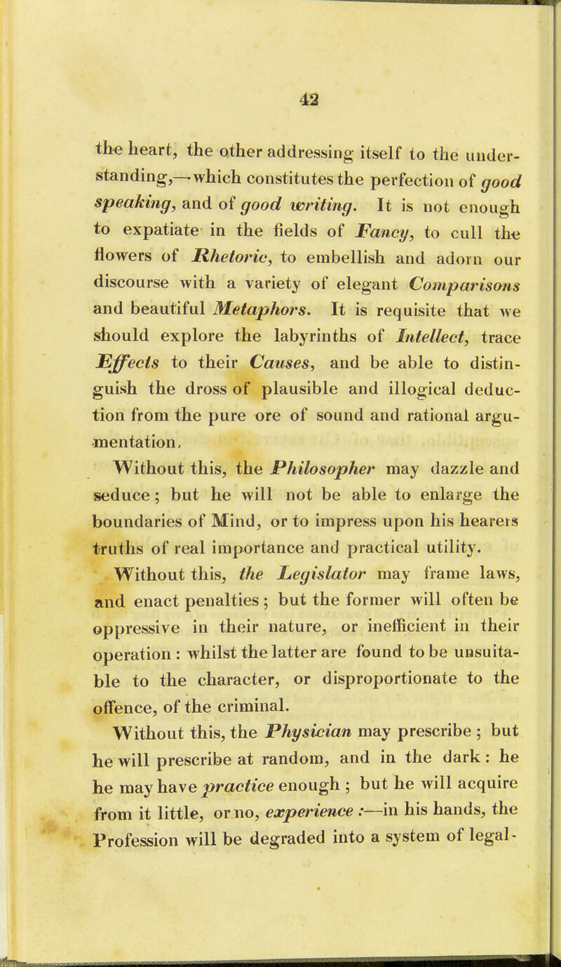 the heart, the other addressing itself to the under- standing,—-which constitutes the perfection of good speaking, and of good writing. It is not enough to expatiate in the fields of Fancy, to cull iha flowers of Rhetoric, to embellish and adorn our discourse with a variety of elegant Comparisons and beautiful Metaphors. It is requisite that we should explore the labyrinths of Intellect, trace Effects to their Causes, and be able to distin- guish the dross of plausible and illogical deduc- tion from the pure ore of sound and rational argu- mentation. Without this, the Philosopher may dazzle and seduce; but he will not be able to enlarge the boundaries of Mind, or to impress upon his hearers truths of real importance and practical utility. Without this, the Legislator may frame laws, and enact penalties; but the former will often be oppressive in their nature, or inefficient in their operation : whilst the latter are found to be unsuita- ble to the character, or disproportionate to the offence, of the criminal. Without this, the Physician may prescribe ; but he will prescribe at random, and in the dark: he he m^y\idi\e practice enough ; but he will acquire from it little, or no, experience :—in his hands, the Profession will be degraded into a system of legal-