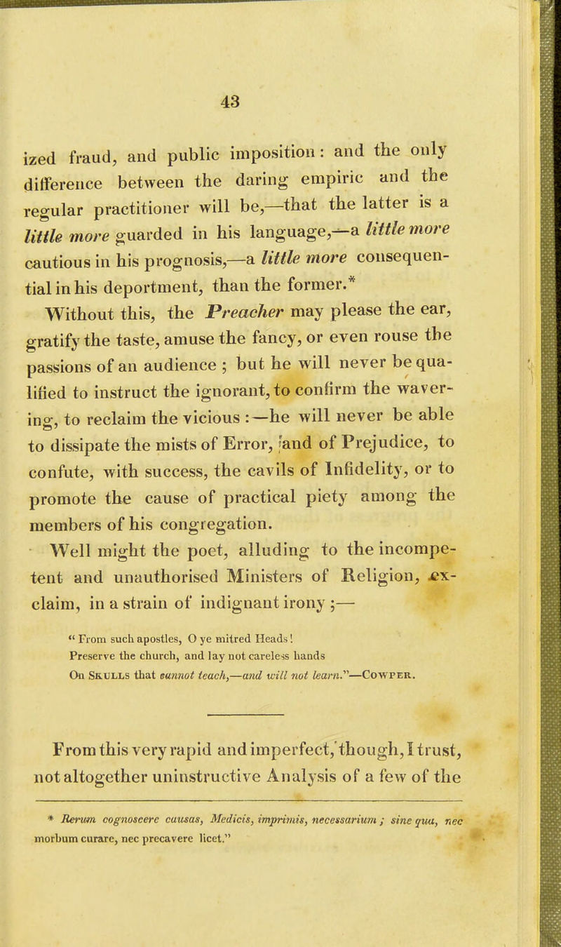 ized fraud, and public imposition: and the only difference between the daring empiric and the regular practitioner will be—that the latter is a little more guarded in his language,liitle more cautious in his prognosis,—a little More consequen- tial in his deportment, than the former.* Without this, the Preacher may please the ear, gratify the taste, amuse the fancy, or even rouse the passions of an audience ; but he will never be qua- lified to instruct the ignorant, to confirm the waver- ins:, to reclaim the vicious he will never be able to dissipate the mists of Error, [and of Prejudice, to confute, with success, the cavils of Infidelity, or to promote the cause of practical piety among the members of his congregation. Well might the poet, alluding to the incompe- tent and unauthorised Ministers of Religion, ex- claim, in a strain of indignant irony ;— *' From such apostles, O ye mitred Heads'. Preserve the church, and lay not careless hands On Sb-ULLS that sun7iot teach,—and will not learn.—Cowper, From this very rapid and imperfect,'though, I trust, not altogether uninstructive Analysis of a few of the * Rerum cognoseere catisas, Medicis, imprimis, necessarium ; sine qxM, nec morbum curare, nec precavere licet.