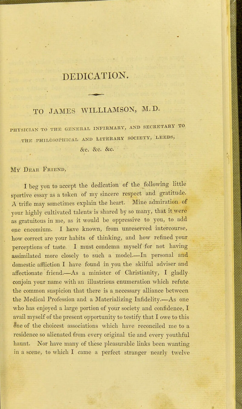 DEDICATION. TO JAMES WILLIAMSON, M.D. PHYSICIAN TO THK GENERAL INFIRMARY, AND SECRETARY TO THE PHILOSOPHICAL AND LITERARY SOCIETY, LEEDS, &C. &C. &C. My Dear Friend, ' I beg you to accept the dedication of the following little sportive essay as a token of my sincere respect and gratitude. A trifle may sometimes explain the heart. Mine admiration of your highly cultivated talents is shared by so many, that it were as gratuitous in me, as it would be oppressive to you, to add one encomium. I have known, from unreserved intercourse, how correct are your habits of thinking, and how refined your perceptions of taste. I must condemn myself for not having assimilated more closely to such a model—In personal and domestic affliction I have found in you the skilful adviser and affectionate friend.—^As a minister of Christianity, I gladly conjoin your name with an illustrious enumeration which refute, the common suspicion that there is a necessary alliance between the Medical Profession and a Materializing Infidelity.—As one who has enjoyed a large portion of your society and confidence, I avail myself of the present opportunity to testify that I owe to this ^ne of the choicest associations which have reconciled me to a residence so alienated from every original tie and every youthful haunt. Nor have many of these pleasurable links been wanting in a scene, to which I came a perfect stranger nearly tAvelve