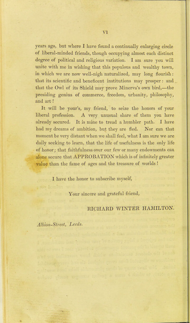 years ago, but where I have found a continually enlarging circle of liberal-minded friends, though occupying almost each distinct degree of political and religious variation. I am sure you will unite with me in wishing that this populous and wealthy to%vn, in which we are now well-nigh naturalized, may long flourish: that its scientific and beneficent institutions may prosper : and that the Owl of its Shield may prove Minerva's own bird,—the presiding genius of commerce, freedom, urbanity, philosophy, and art! It will be your's, my friend, to seize the honors of your liberal profession. A very unusual share of them you have already secured. It is mihe to tread a humbler path. I have had my dreams of ambition, but they are fled. Nor can that moment be very distant when we shall feel, what I am sure we are daily seeking to learn, that the life of usefulness is the only life of honor; that faithfulness over our few or many endowments can alone secure that APPROBATION which is of infinitely greater value than the fame of ages and the treasure of worlds ! I have the honor to subscribe myself. Your sincere and grateful friend, RICHARD WINTER HAMILTON. Albion-Street, Leeds.