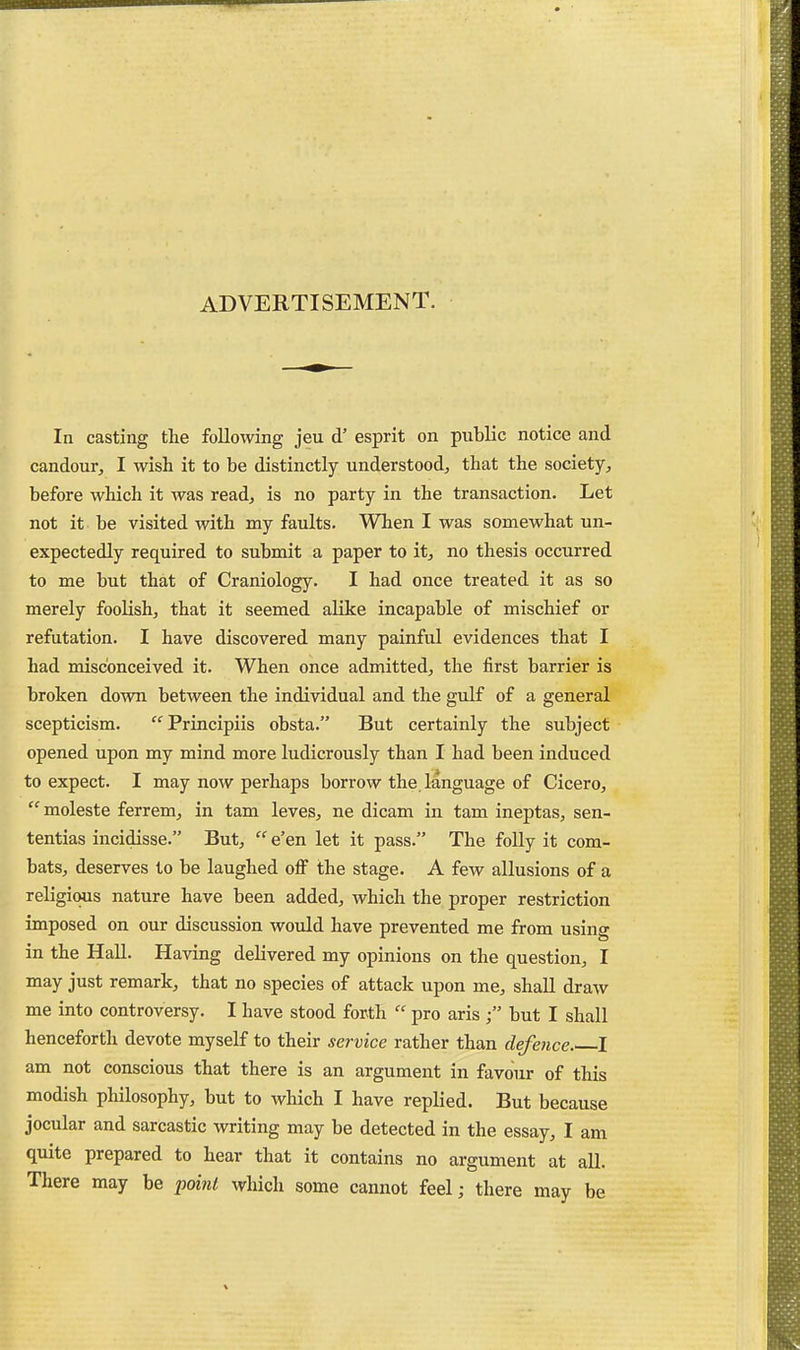 ADVERTISEMENT. In casting the following jeu d' esprit on public notice and candour, I wish it to be distinctly understood, that the society, before which it was read, is no party in the transaction. Let not it be visited with my faults. When I was somewhat un- expectedly required to submit a paper to it, no thesis occurred to me but that of Craniology. I had once treated it as so merely foolish, that it seemed alike incapable of mischief or refutation. I have discovered many painful evidences that I had misconceived it. When once admitted, the first barrier is broken down between the individual and the gulf of a general scepticism. Principiis obsta. But certainly the subject opened upon my mind more ludicrously than I had been induced to expect. I may now perhaps borrow the, language of Cicero,  moleste ferrem, in tam leves, ne dicam in tarn ineptas, sen- tentias incidisse. But,  e'en let it pass. The folly it com- bats, deserves to be laughed off the stage. A few allusions of a religious nature have been added, which the proper restriction imposed on our discussion would have prevented me jfrom using in the HaH. Having delivered my opinions on the question, I may just remark, that no species of attack upon me, shall draw me into controversy. I have stood forth  pro aris ■ but I shall henceforth devote myself to their service rather than defence. I am not conscious that there is an argument in favour of this modish philosophy, but to which I have replied. But because jocular and sarcastic writing may be detected in the essay, I am quite prepared to hear that it contains no argument at all. There may be foUnl which some cannot feel; there may be