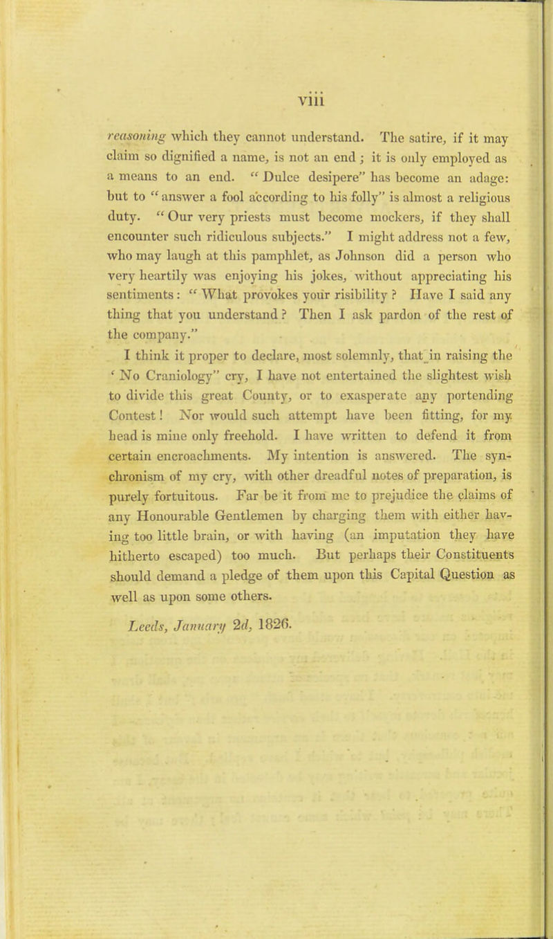 VIU reasoning which tliey cannot understand. The satire, if it may claim so dignified a name, is not an end; it is only employed as a means to an end. Dulce desipere has become an adage: but to  answer a fool according to his folly is almost a religious duty.  Our very priests must become mockers, if they shall encounter such ridiculous subjects. I might address not a few, who may laugh at this pamphlet, as Johnson did a person who very heartily was enjoying his jokes, without appreciating his sentiments :  What provokes your risibility ? Have I said any thing that you understand ? Then I ask pardon of the rest of the company. I think it proper to declare, most solemnly, that jn raising the ' No Craniology cry, I have not entertained the slightest wish to divide this great County, or to exasperate any portending Contest! Nor would such attempt have been fitting, for my head is mine only freehold. I have written to defend it from certain encroachments. My intention is answered. The syn- chronism of my cry, with other dreadful notes of preparation, is purely fortuitous. Far be it from me to prejudice the claims of any Honourable Gentlemen by charging them with either hav- ing too little brain, or with having (an imputation they have hitherto escaped) too much. But perhaps their Constituents should demand a pledge of them upon this Capital Question as well as upon some others. Leeds, Jaftnary 2d, 1826.