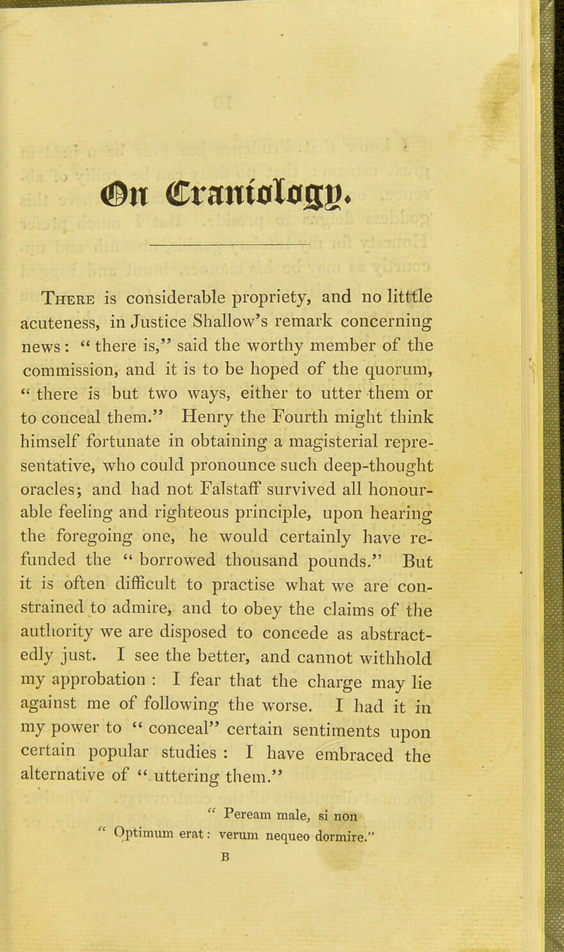 #tt CtantoXtiflg. There is considerable propriety, and no litttle acuteness, in Justice Shallow*s remark concerning news:  there is,'* said the worthy member of the commission, and it is to be hoped of the quorum,  there is but two ways, either to utter them or to conceal them. Henry the Fourth might think himself fortunate in obtaining a magisterial repre- sentative, who could pronounce such deep-thought oracles; and had not FalstafF survived all honour- able feeling and righteous principle, upon hearing the foregoing one, he would certainly have re- funded the  borrowed thousand pounds. But it is often difficult to practise what we are con- strained to admire, and to obey the claims of the authority we are disposed to concede as abstract- edly just. I see the better, and cannot withhold my approbation : I fear that the charge may lie against me of following the worse. I had it in my power to  conceal certain sentiments upon certain popular studies : I have embraced the alternative of  uttering them.  Peream male, si non- Optimum erat: verum nequeo dormire. B