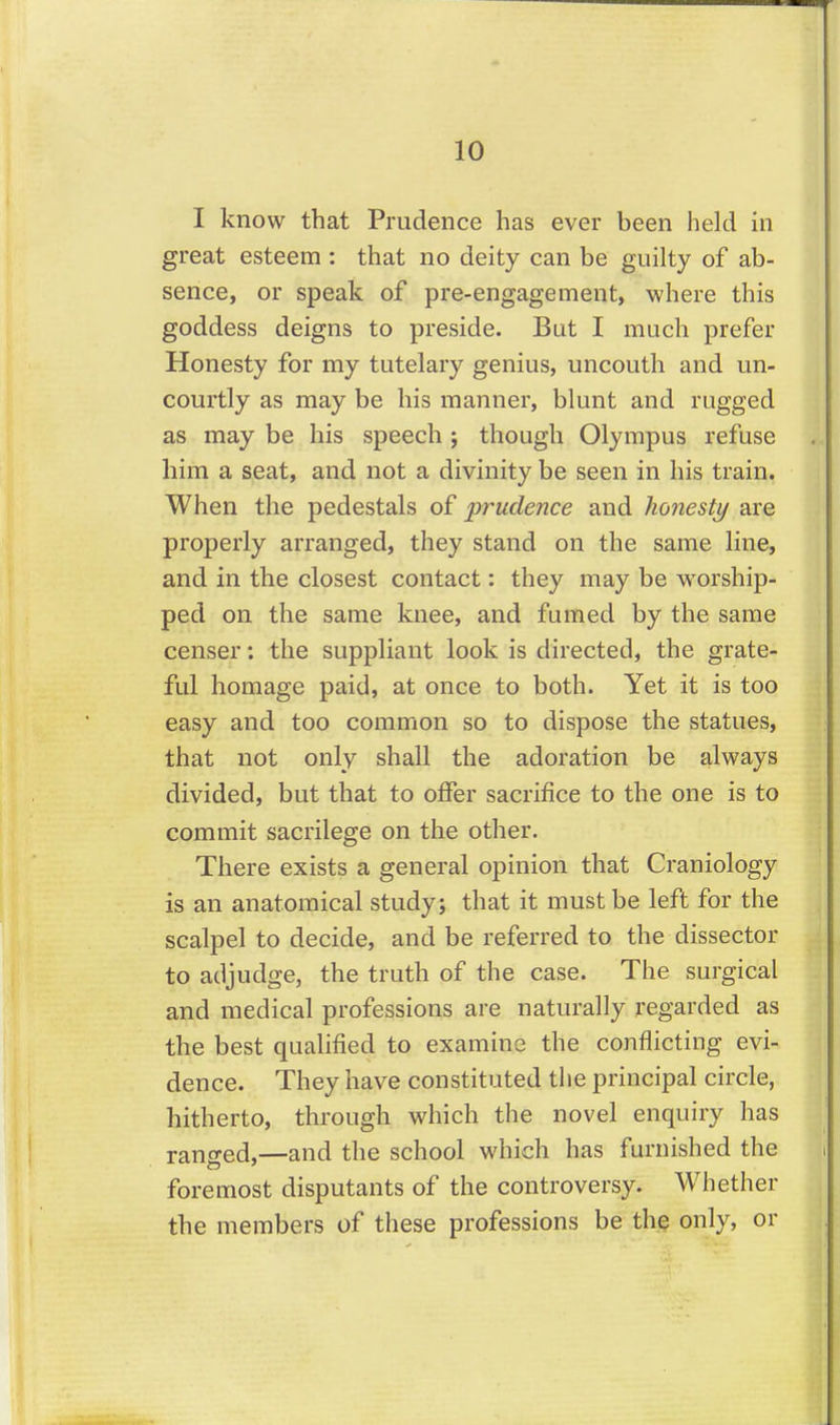 I know that Prudence has ever been held in great esteem : that no deity can be guilty of ab- sence, or speak of pre-engagement, where this goddess deigns to preside. Bat I much prefer Honesty for my tutelary genius, uncouth and un- courtly as may be his manner, blunt and rugged as may be his speech j though Olympus refuse him a seat, and not a divinity be seen in his train. When the pedestals of prudence and honesty are properly arranged, they stand on the same line, and in the closest contact: they may be worship- ped on the same knee, and fumed by the same censer: the suppliant look is directed, the grate- ful homage paid, at once to both. Yet it is too easy and too common so to dispose the statues, that not only shall the adoration be always divided, but that to offer sacrifice to the one is to commit sacrilege on the other. There exists a general opinion that Craniology is an anatomical study; that it must be left for the scalpel to decide, and be referred to the dissector to adjudge, the truth of the case. The surgical and medical professions are naturally regarded as the best qualified to examine the conflicting evi- dence. They have constituted the principal circle, hitherto, through which the novel enquiry has ransed,—and the school which has furnished the foremost disputants of the controversy. Whether the members of these professions be the only, or