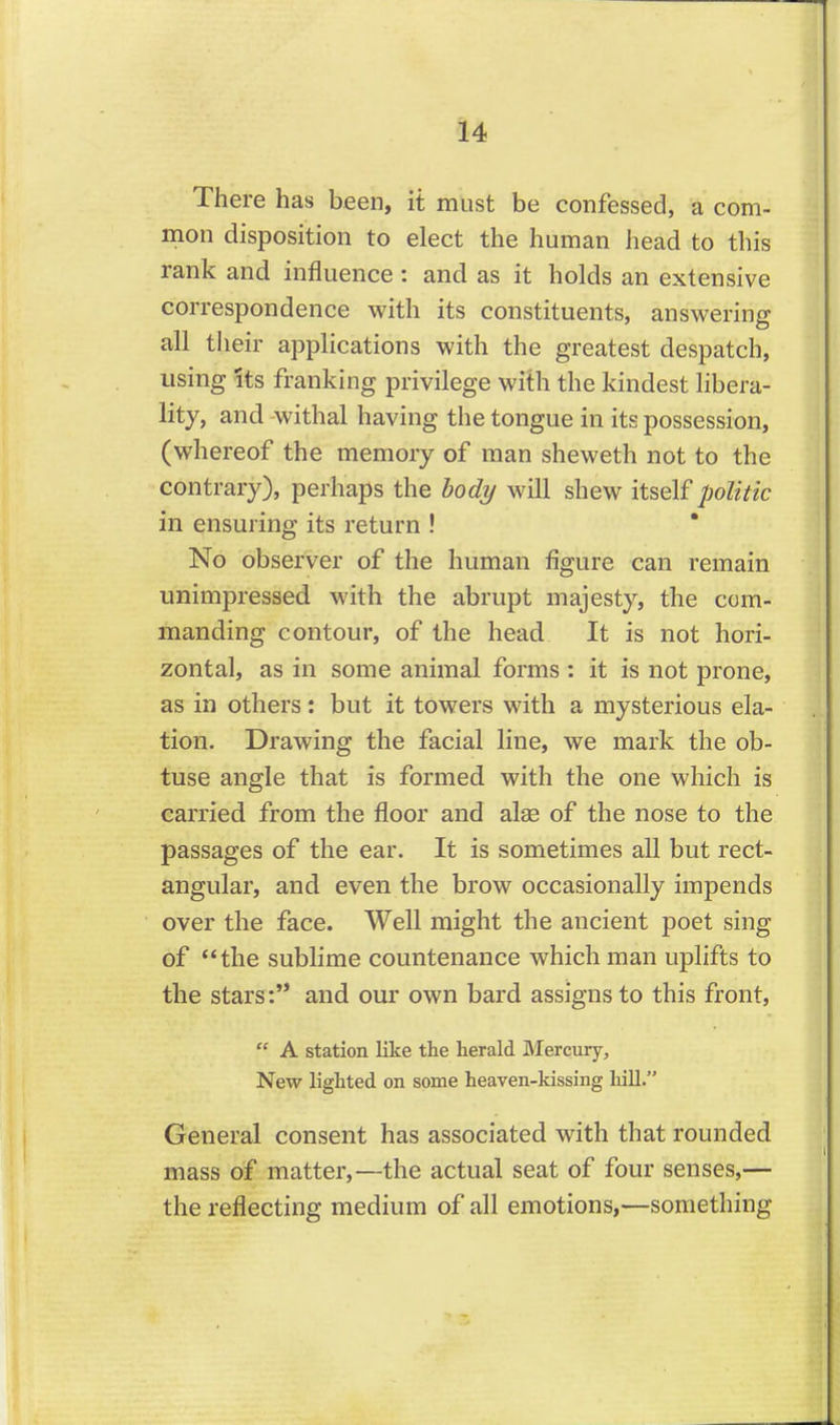 There has been, it must be confessed, a com- mon disposition to elect the human head to this rank and influence : and as it holds an extensive correspondence with its constituents, answering all their applications with the greatest despatch, using Its franking privilege with the kindest libera- lity, and -withal having the tongue in its possession, (whereof the memory of man sheweth not to the contrary), perhaps the body will shew politic in ensuring its return ! ' No observer of the human figure can remain unimpressed with the abrupt majesty, the com- manding contour, of the head It is not hori- zontal, as in some animal forms : it is not prone, as in others: but it towers with a mysterious ela- tion. Drawing the facial line, we mark the ob- tuse angle that is formed with the one which is carried from the floor and alae of the nose to the passages of the ear. It is sometimes all but rect- angular, and even the brow occasionally impends over the face. Well might the ancient poet sing of the sublime countenance which man uplifts to the stars: and our own bard assigns to this front,  A station like the herald Mercury, New lighted on some heaven-kissing hill. General consent has associated with that rounded mass of matter,—the actual seat of four senses,— the reflecting medium of all emotions,—something