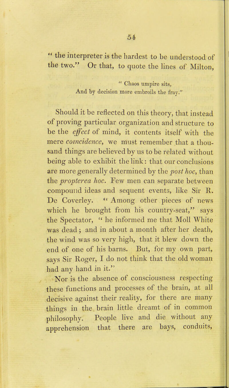  the interpreter is the hardest to be understood of the two. Or that, to quote the lines of Milton,  Chaos umpire sits. And by decision more embroils the fray. Should it be reflected on this theory, that instead of proving particular organization and structure to be the effect of mind, it contents itself with the mere coincidence, we must remember that a thou- sand things are believed by us to be related without being able to exhibit the link: that our conclusions are more generally determined by the iiost hoc, than the propterea hoc. Few men can separate between compound ideas and sequent events, like Sir R. De Coverley. *' Among other pieces of news which he brought from his country-seat, says the Spectator,  he informed me that Moll White was dead ; and in about a month after her death, the wind was so very high, that it blew down the end of one of his barns. But, for my own part, says Sir Roger, I do not think that the old woman had any hand in it. Nor is the absence of consciousness respecting these functions and processes of the brain, at all decisive against their reality, for there are many things in the . brain little dreamt of in common philosophy. People live and die without any apprehension that there are bays, conduits,
