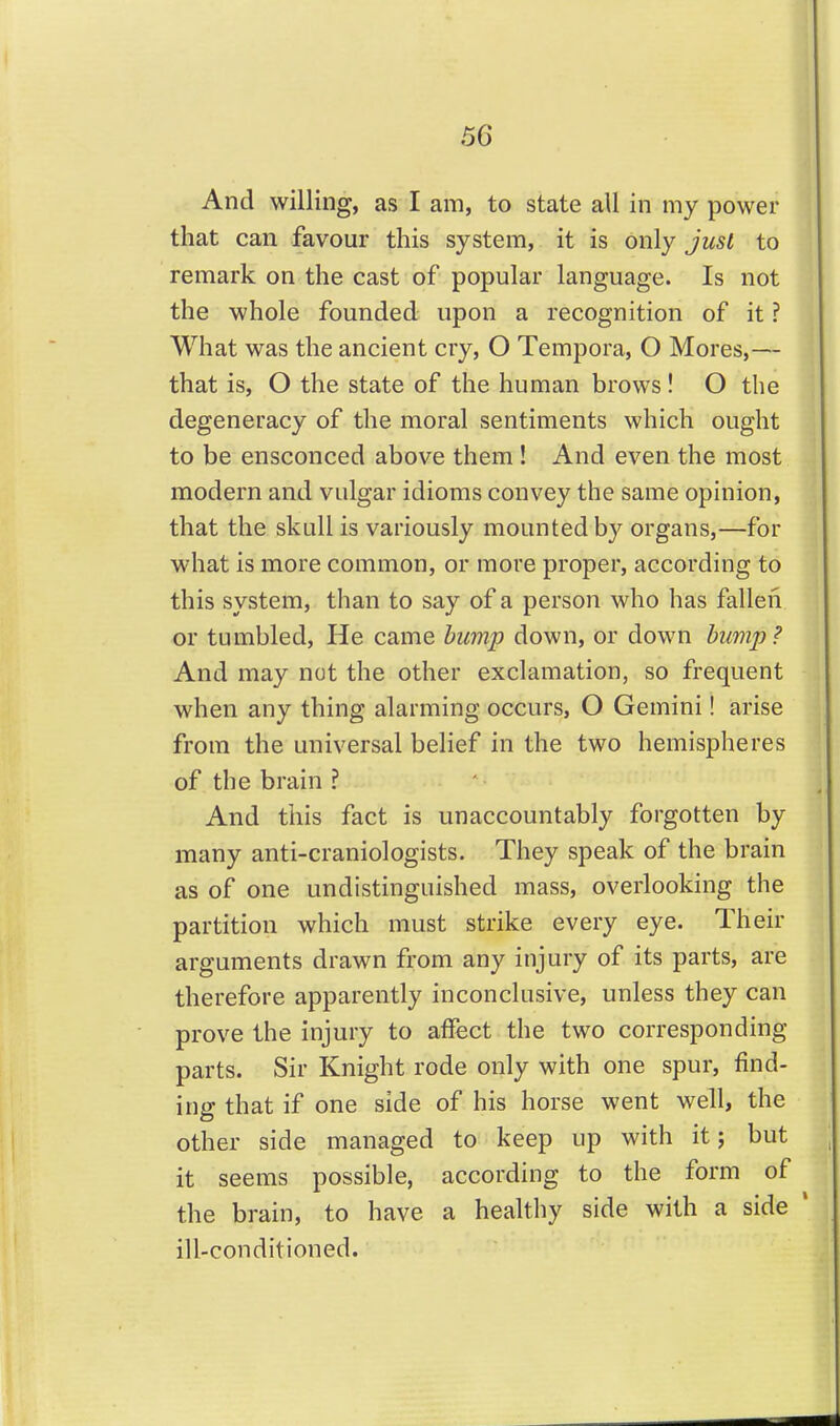 And willing, as I am, to state all in my power that can favour this system, it is only just to remark on the cast of popular language. Is not the whole founded upon a recognition of it ? What was the ancient cry, O Tempora, O Mores,— that is, O the state of the human brows ! O the degeneracy of the moral sentiments which ought to be ensconced above them ! And even the most modern and vulgar idioms convey the same opinion, that the skull is variously mounted by organs,—for what is more common, or more proper, according to this system, than to say of a person who has fallen or tumbled. He came bu7np down, or down bump ? And may not the other exclamation, so frequent when any thing alarming occurs, O Gemini! arise from the universal belief in the two hemispheres of the brain ? And this fact is unaccountably forgotten by many anti-craniologists. They speak of the brain as of one undistinguished mass, overlooking the partition which must strike every eye. Their arguments drawn from any injury of its parts, are therefore apparently inconclusive, unless they can prove the injury to affect the two corresponding parts. Sir Knight rode only with one spur, find- ing that if one side of his horse went well, the other side managed to keep up with it; but it seems possible, according to the form of the brain, to have a healthy side with a side ill-conditioned.