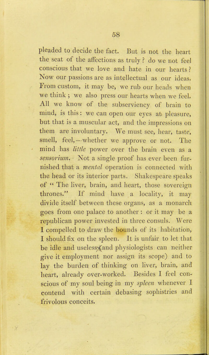 pleaded to decide the fact. But is not the heart the seat of the affections as truly ? do we not feel conscious that we love and hate in our hearts ? Now our passions are as intellectual as our ideas. From custom, it may be, we rub our heads when we think ; we also press our hearts when we feel. All we know of the subserviency of brain to mind, is this: we can open our eyes at> pleasure, but that is a muscular act, and the impressions on them are involuntary. We must see, hear, taste, smell, feel,—whether we approve or not. The mind has little power over the brain even as a sensorium. Not a single proof has ever been fur- nished that a mental operation is connected with the head or its interior parts. Shakespeare speaks of  The liver, brain, and heart, those sovereign thrones. If mind have a locality, it may divide itself between these organs, as a monarch goes from one palace to another : or it may be a republican power invested in three consuls. Were 1 compelled to draw the bounds of its habitation, I should fix on the spleen. It is unfair to let that be idle and useless;^and physiologists can neither give it employment nor assign its scope) and to lay the burden of thinking on liver, brain, and heart, already over-worked. Besides I feel con- scious of my soul being in my spleen whenever I contend with certain debasing sophistries and frivolous conceits.