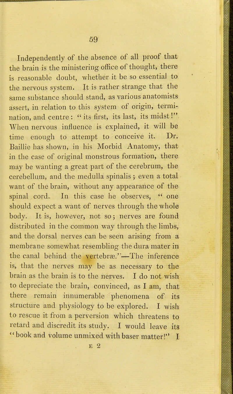 Independently of the absence of all proof that the brain is the ministering office of thought, there is reasonable doubt, whether it be so essential to the nervous system. It is rather strange that the same substance should stand, as various anatomists assert, in relation to this system of origin, termi- nation, and centre :  its first, its last, its midst !'* When nervous influence is explained, it will be time enough to attempt to conceive it. Dr. Baillie has shown, in his Morbid Anatomy, that in the case of original monstrous formation, there may be wanting a great part of the cerebrum, the cerebellum, and the medulla spinalis ; even a total want of the brain, without any appearance of the spinal cord. In this case he observes,  one should expect a want of nerves through the whole body. It is, however, not so j nerves are found distributed in the common way through tlie limbs, and the dorsal nerves can be seen arising from a membrane somewhat resembling the dura mater in the canal behind the yertebrae.-—The inference is, that the nerves may be as necessary to the brain as the brain is to the nerves. I do not wish to depreciate the brain, convinced, as I am, that there remain innumerable phenomena of its structure and physiology to be explored. I wish to rescue it from a perversion which threatens to retard and discredit its study. I would leave its *' book and volume unmixed with baser matter!'* I E 2