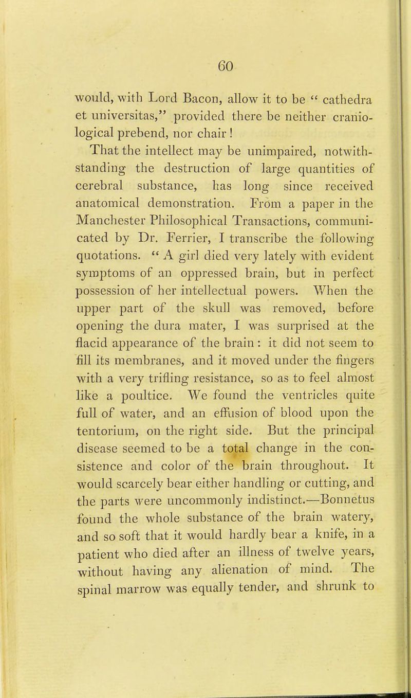 would, with Lord Bacon, allow it to be  cathedra et universitas, provided there be neither cranio- logical prebend, nor chair ! That the intellect may be unimpaired, notwith- standing the destruction of large quantities of cerebral substance, has long since received anatomical demonstration. From a paper in the Manchester Philosophical Transactions, communi- cated by Dr. Terrier, I transcribe the following quotations. *' A girl died very lately with evident symptoms of an oppressed brain, but in perfect possession of her intellectual powers. When the upper part of the skull was removed, before opening the dura mater, I was surprised at the flacid appearance of the brain: it did not seem to fill its membranes, and it moved under the fingers with a very trifling resistance, so as to feel almost like a poultice. We found the ventricles quite full of water, and an efflision of blood upon the tentorium, on the right side. But the principal disease seemed to be a total change in the con- sistence and color of the brain throughout. It would scarcely bear either handling or cutting, and the parts were uncommonly indistinct.—Bonnetus found the whole substance of the brain watery, and so soft that it would hardly bear a knife, in a patient who died after an illness of twelve years, without having any alienation of mind. The spinal marrow was equally tender, and shrunk to